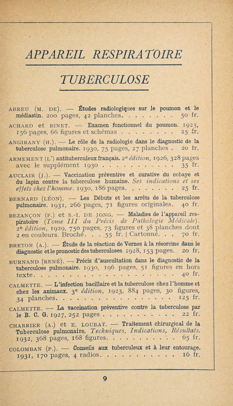 TUBERCULOSE abreu (m. de). — Études radiologiques sur le poumon et le médiastin. 200 pages, 42 planches.50 fr. achard et binet. — Examen fonctionnel du poumon. 1923, 156 pages, 66 figures et schémas.25 fr. A n gir an y (h.). — Le rôle de la radiologie dans le diagnostic de la tuberculose pulmonaire. 1930, 75 pages, 27 planches . 20 tr. armement (l’) antituberculeux français. 2e édition, 1926, 328 pages avec le supplément 1930.35 fr. auclair (j.). — Vaccination préventive et curative du cobaye et du lapin contre la tuberculose humaine. Ses indications et ses effets chez Vhomme. 1930, 186 pages.. 25 fr. bernard (léon). — Les Débuts et les arrêts de la tuberculose pulmonaire. 1931, 266 pages, 71 figures originales. 40 fr. bezançon (f.) et s.-i. de jong. — Maladies de l’appareil res¬ piratoire (Tome III du Précis de Pathologie Médicale). 2e édition, 1929, 750 pages, 73 figures et 38 planches dont 2 en couleurs. Broché. . . 55 fr. j Cartonné. . . 70 fr. breton (a.). — Étude de la réaction de Vernes à la résorcine dans le diagnostic et le pronostic des tuberculoses. 1928, 153 pages. 20 fr. burnand (rené). —Précis d’auscultation dans le diagnostic de la tuberculose pulmonaire. 1930, 196 pages, 51 figures en hors texte. 40 fr. calmette. —* L’infection bacillaire et la tuberculose chez l’homme et chez les animaux. 3e édition, 1923, 884 pages, 30 figures, 34 planches.125 fr. calmette. — La vaccination préventive contre la tuberculose par le B. C. G, 1927, 252 pages. 22 fr. charrier (a.) et e. loubat. — Traitement chirurgical de la Tuberculose pulmonaire. Techniques, Indications, Résultats. 1932, 368 pages, 168'figures.'. . 65 fr. colomban (p.). — Conseils aux tuberculeux et à leur entourage. 1931, 170 pages, 4 radios.16 fr.