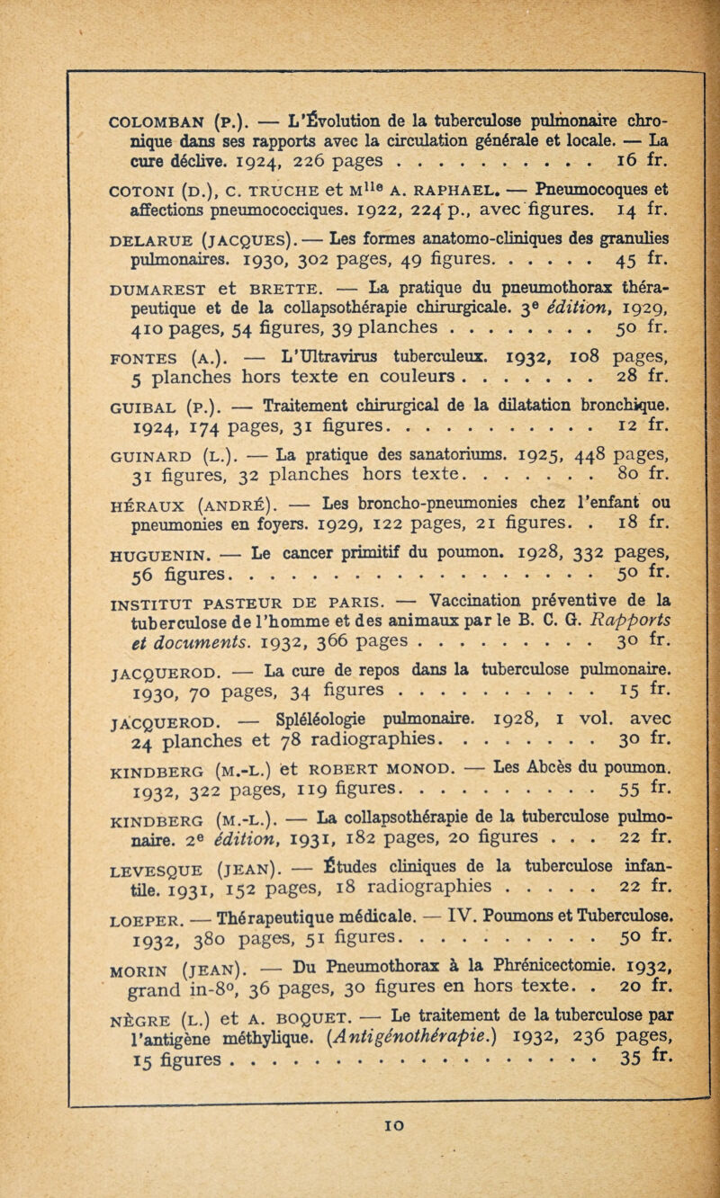 COLOMBAN (p.). — L’Évolution de la tuberculose pulmonaire chro¬ nique dans ses rapports avec la circulation générale et locale. — La cure déclive. 1924, 226 pages.16 fr. cotoni (d.), c. truche et Mlle a. raphael. — Pneumocoques et affections pneumococciques. 1922, 224 p., avec figures. 14 fr. delarue (Jacques).— Les formes anatomo-cliniques des granulies pulmonaires. 1930, 302 pages, 49 figures.45 fr. dumarest et brette. — La pratique du pneumothorax théra¬ peutique et de la collapsothérapie chirurgicale. 3e édition, 1929, 410 pages, 54 figures, 39 planches.50 fr. fontes (a.). — L’Ultravirus tuberculeux. 1932, 108 pages, 5 planches hors texte en couleurs.28 fr. guibal (p.). — Traitement chirurgical de la dilatation bronchique. 1924, 174 pages, 31 figures. 12 fr. guinard (l.). — La pratique des sanatoriums. 1925, 448 pages, 31 figures, 32 planches hors texte.80 fr. héraux (andré). — Les broncho-pneumonies chez l’enfant ou pneumonies en foyers. 1929, 122 pages, 21 figures. . 18 fr. huguenin. — Le cancer primitif du poumon. 1928, 332 pages, 56 figures.5° fr- INSTITUT PASTEUR de paris. — Vaccination préventive de la tuberculose de l’homme et des animaux par le B. C. G. Rapports et documents. 1932, 366 pages.3° fr- jacquerod. — La cure de repos dans la tuberculose pulmonaire. 1930, 70 pages, 34 figures.15 fr- jacquerod. — Spléléologie pulmonaire. 1928, 1 vol. avec 24 planches et 78 radiographies.3° fr- kindberg (m.-l.) et robert monod. — Les Abcès du poumon. 1932, 322 pages, 119 figures.55 fr- kindberg (m.-l.). — La collapsothérapie de la tuberculose pulmo¬ naire. 2e édition, 1931, 182 pages, 20 figures ... 22 fr. levesque (jean). — Études cliniques de la tuberculose infan¬ tile. 1931, 152 pages, 18 radiographies.22 fr. loeper._Thérapeutique médicale. — IV. Poumons et Tuberculose. 1932, 380 pages, 51 figures.5° fr. Morin (jean). — Du Pneumothorax à la Phrénicectomie. 1932, grand in-8°, 36 pages, 30 figures en hors texte. . 20 fr. nègre (l.) et A. boquet. — Le traitement de la tuberculose par l’antigène méthylique. (.Antigénothérapie.) 1932, 236 pages,