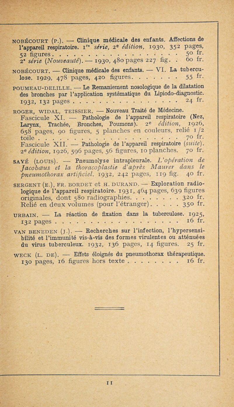 nobécourt (p.). — Clinique médicale des enfants. Affections de l'appareil respiratoire. ire série, 2e édition, 1930, 352 pages, 52 figures.. fr- 2“ série (Nouveauté). — 1930, 480pages 227 fig. . 60 fr. nobécourt. —■ Clinique médicale des enfants. — VI. La tubercu¬ lose. 1929, 478 pages, 420 figures.55 fr- poumeau-delille. — Le Remaniement nosologique de la dilatation des bronches par l’application systématique du Lipiodo-diagnostic. 1932, 132 pages.24 fr. ROGER, widal, teissier. — Nouveau Traité de Médecine. Fascicule XI. — Pathologie de l'appareil respiratoire (Nez, Larynx, Trachée, Bronches, Poumons). 2e édition, 1926, 658 pages, 90 figures, 5 planches en couleurs, relié 1/2 toile.• 7° fr- Fascicule XII. — Pathologie de l’appareil respiratoire (suite). 2e édition, 1926, 596 pages, 56 figures, 10 planches. 70 fr. sayé (louis). —- Pneumolyse intrapleurale. L'opération de Jacobceus et la thoracoplastie d’après Maurer dans le pneumothorax artificiel. 1932, 242 pages, 119 fig. 40 fr. SERGENT (e.), fr. bordet et h. durand. — Exploration radio¬ logique de l’appareil respiratoire. 1931, 464 pages, 639 figures originales, dont 580 radiographies.320 fr. Relié en deux volumes (pour l’étranger)..... 350 fr. urbain. —- La réaction de fixation dans la tuberculose. 1925, 132 pages.16 fr. van beneden (j.). — Recherches sur l’infection, l’hypersensi¬ bilité et l’immunité vis-à-vis des formes virulentes ou atténuées du virus tuberculeux. 1932, 136 pages, 14 figures. 25 fr. WECK (l. de). — Effets éloignés du pneumothorax thérapeutique.