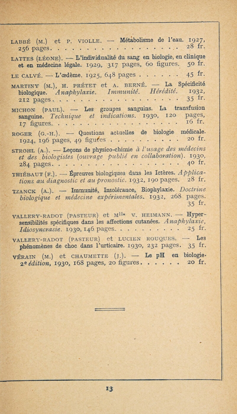 labbé (m.) et p. violle. — Métabolisme de l’eau. 1927* 256 pages.. . ... • 28 fr. lattes (léone). — L’individualité du sang en biologie, en clinique et en médecine légale. 1929, 317 pages, 60 figures. 5° fr- le calvé. —- L’œdème. 1925, 648 pages.45 fr- Martin Y (m.), h. prétet et A. berné. —- La ^ Spécificité biologique. Anaphylaxie. Immunité. Hérédité. I932> 212 pages.35 ±r- michon (paul)-. — Les groupes sanguins. La transfusion sanguine. Technique et indications. I93°> 120 pages, 17 figures.16 fr. roger (g.-H.). — Questions actuelles de biologie médicale. 1924, 196 pages, 49 figures . ..20 fr. strohl (a.). — Leçons de physico-chimie à l’usage des médecins et des biologistes (ouvrage publié en collaboration). 1930, 284 pages.40 fr. THiÉBAUT (f.). — Épreuves biologiques dans les Ictères. Applica¬ tions au diagnostic et au pronostic. 1932, 19° pages. 28 fr- tzanck (a.). —— Immunité, Intolérance, Biophylaxie. Doctrine biologique et médecine expérimentales. 1932, 268 pages. 35 fr. vallery-radot (pasteur) et m11* v. heimann. — Hyper¬ sensibilités spécifiques dans les affections cutanées. Anaphylaxie, Idiosyncrasie. 193°. *46 pages.. 25 fr. VALLERY-RADOT (PASTEUR) et LUCIEN ROUQUES. —- Les phénomènes de choc dans l’urticaire. 1930, 232 pages. 35 fr. VÉRAIN (m.) et chaumette (j.). — Le pH en biologie- 2* édition, 1930, 168 pages, 20 figures.20 fr.