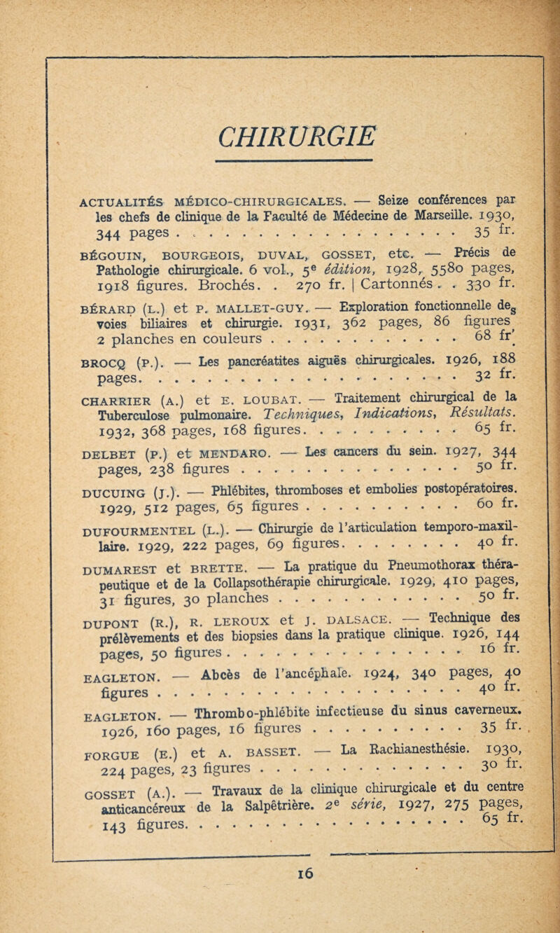 CHIRURGIE actualités médico-chirurgicales. — Seize conférences par les chefs de clinique de la Faculté de Médecine de Marseille. 1930, 344 pages . .35 fr- bégouin, bourgeois, duval, gosset, etc. — Précis de Pathologie chirurgicale. 6 vol., 5e édition, 1928,^ 5580 pages, 1918 figures. Brochés. . 270 fr. | Cartonnés. . 330 fr. bérard (l.) et P. mallet-guy. — Exploration fonctionnelle deg voies biliaires et chirurgie. 1931, 362 pages, 86 figures^ 2 planches en couleurs.68 fr^ brocq (p.). — Les pancréatites aiguës chirurgicales. 1926, 188 pages. ..* ..32 fr- charrier (a.) et e. loubat. — Traitement chirurgical de la Tuberculose pulmonaire. Techniques, Indications, Résultats. I932» 368 pages, 168 figures. ..65 fr. delbet (p.) et mendaro. —- Les cancers du sein. 1927, 344 pages, 238 figures..5° fr- ducuing (j*)* — Phlébites, thromboses et embolies postopératoires. 1929, 512 pages, 65 figures.60 fr. dufourmentel (l.). — Chirurgie de l’articulation temporo-maxil- laire. 1929, 222 pages, 69 figures.40 fr. dumarest et brette. — La pratique du Pneumothorax théra¬ peutique et de la Collapsothérapie chirurgicale. 1929, 410 pages, 31 figures, 30 planches ..5° fr- DUPONT (R.), R. LEROUX et J. dalsace. — Technique des prélèvements et des biopsies dans la pratique clinique. 1926, 144 pages, 50 figures.16 fr. eagleton. — Abcès de l’ancéphale. 1924» 34° pages, 4° figures.40 fr. e\gleton. — Thrombo-phlébite infectieuse du sinus caverneux. 1926, 160 pages, 16 figures.35 fr- forgue (e.) et A. basset. — La Rachianesthésie. i93°> 224 pages, 23 figures.3° fr- gosset (a.). _« Travaux de la clinique chirurgicale et du centre anticancéreux de la Salpêtrière. 2e sevie, 1927» 275 pages, 143 figures.65 fr‘