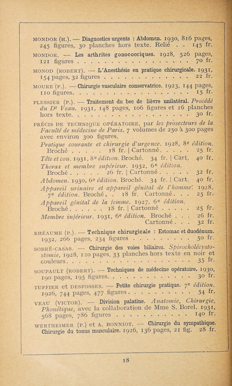 mondor (h.). — Diagnostics urgents : Abdomen. 1930, 816 pages, 245 figures, 30 planches hors texte. Relié . . 145 fr. mondor. -—- Les arthrites gonococciques. 1928, 526 pages, 121 figures.70 fr. monod (robert). — L’Anesthésie en pratique chirurgicale. 1931, 154 pages, 32 figures.22 fr. MOURE (p.). —Chirurgie vasculaire conservatrice. 1923, I44 pages, 110 figures.r5 ^r- plessier (p.). — Traitement du bec de lièvre unilatéral. Procédé du DT Veau. 1931, 148 pages, 106 figures et 16 planches hors texte.3°^r- précis de technique opératoire, par les prosecteurs de la Faculté de médecine de PaYis. 7 volumes de 250 à 300 pages avec environ 300 figures. Pratique couvante et chivuvgie d’urgence. 1928, 8e édition. Broché.18 fr. | Cartonné.25 fr. Tête et cou. 1931, Sédition. Broché. 34 fr. | Cart. 40 fr. Thorax et membre supérieur. 1932, 6e édition. Broché.26 fr. | Cartonné.32 fr- Abdomen. 1930, 6e édition. Broché. 34 fr. | Cart. 40 fr. Appareil urinaire et appareil génital de l’homme'. 1928, 7e édition. Broché. . 18 fr. Cartonné. . . 25 fr. Appareil génital de la femme. 1927, 6e édition. Broché.18 fr. | Cartonné.25 fr. Membre inférieur. 193C 6e édition. Broché ... 26 fr. Cartonné ... 32 fr. rhéaume (p.). — Technique chirurgicale : Estomac et duodénum. 1932, 266 pages, 234 figures.5° fr- SOBRÉ-CASAS. — Chirurgie des voies biliaires. Spivocholécysto- stomie, 1928, 120 pages, 33 planches hors texte en noir et couleurs.35 fr- SOUPAULT (robert). — Techniques de médecine opératoire. 1930, 190 pages, 195 figures. ..3° fr* tuffter et desfosses. — Petite chirurgie pratique. 7e édition. 1926, 744 pages, 477 figures.54 fr- veau (victor). — Division palatine. Anatomie, Chirurgie, Phonétique, avec la collaboration de Mme S. Borel. 193C 568 pages, 786 figures. 140 fr. wertiteimer (p.) et A. bonniot. — Chirurgie du sympathique. Chirurgie du tonus musculaire. 1926, 136 pages, 21 fig. 28 fr.