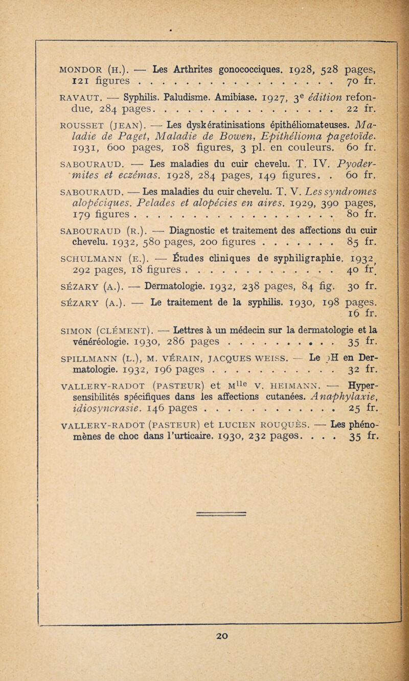 . mondor (h.). — Les Arthrites gonococciques. 1928, 528 pages, 121 figures.70 fr. R A vaut. — Syphilis. Paludisme. Amibiase. 1927, 3 e édition refon¬ due, 284 pages.22 fr. rousset (jean). — Les dyskératinisations épithéliomateuses. Ma¬ ladie de Paget, Maladie de Bowen, Epithélioma pagetoïde. 1931, 600 pages, 108 figures, 3 pi. en couleurs. 60 fr. sabouraud. — Les maladies du cuir chevelu. T. IV. Pyoder- mites et eczémas. 1928, 284 pages, 149 figures. . 60 fr. sabouraud. — Les maladies du cuir chevelu. T. V. Les syndromes alopéciques. Pelades et alopécies en aires. 1929, 390 pages, 179 figures.80 fr. sabouraud (r.). — Diagnostic et traitement des affections du cuir chevelu. 1932, 580 pages, 200 figures.85 fr. schulmann (e.). — Études cliniques de syphiligraphie. 1932^ 292 pages, 18 figures.40 frt sézary (a.). — Dermatologie. 1932, 238 pages, 84 fig. 30 fr. sézary (a.). — Le traitement de la syphilis. 1930, 198 pages. 16 fr. Simon (clément). — Lettres à un médecin sur la dermatologie et la vénéréologie. 1930, 286 pages.35 fr. spillmann (l.), m. vérain, Jacques weiss. — Le jH en Der¬ matologie. 1932, 196 pages.32 fr. vallery-radot (pasteur) et Mlle v. heimann. — Hyper¬ sensibilités spécifiques dans les affections cutanées. Anaphylaxie, idiosyncrasie. 146 pages.25 fr. vallery-radot (pasteur) et Lucien rouquès. — Les phéno¬ mènes de choc dans rurticaire. 1930, 232 pages. ... 35 fr.