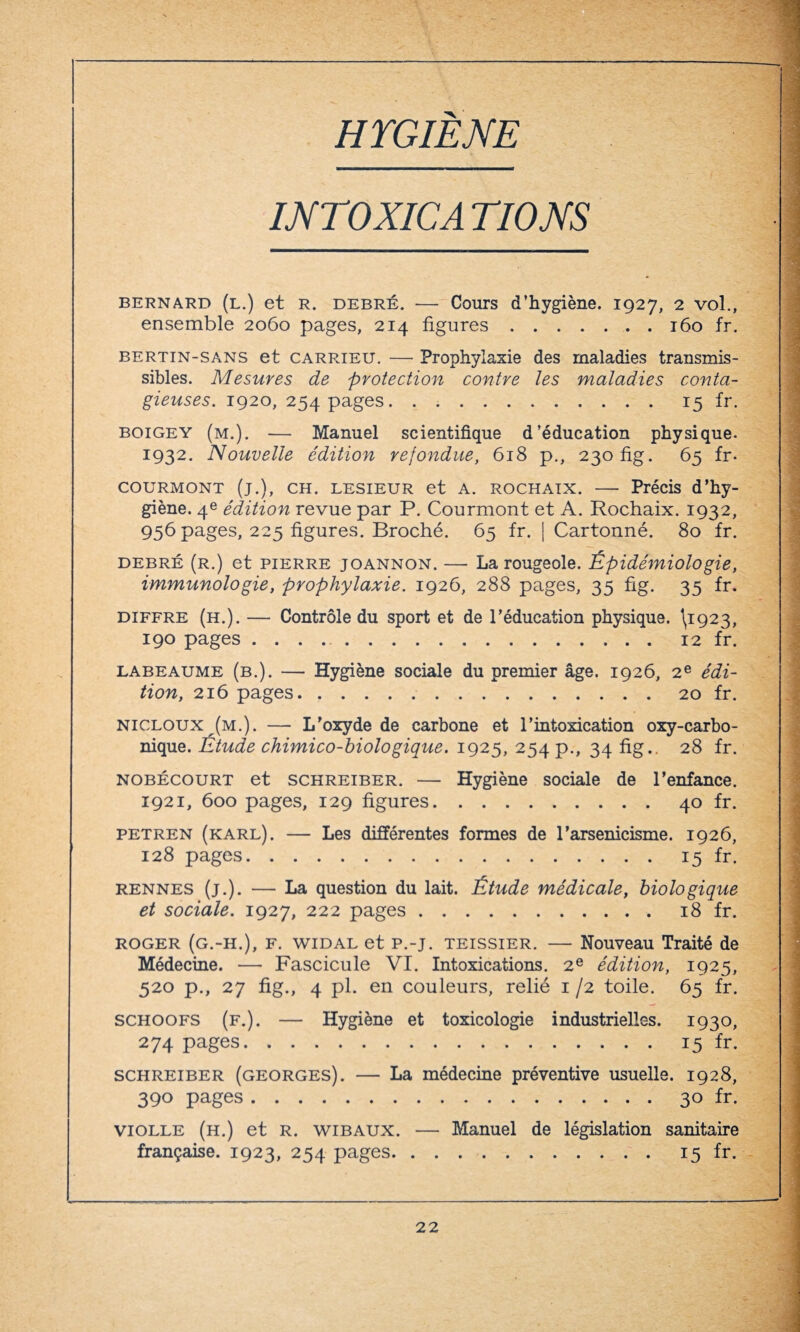 HYGIENE INTOXICA TIONS bernard (l.) et R. debré. — Cours d’hygiène. 1927, 2 vol., ensemble 2060 pages, 214 figures.160 fr. bertin-sans et carrieu. — Prophylaxie des maladies transmis¬ sibles. Mesures de protection contre les maladies conta¬ gieuses. 1920, 254 pages. . ..15 fr. boigey (m.). — Manuel scientifique d’éducation physique. 1932. Nouvelle édition refondue, 618 p., 230 fig. 65 fr. courmont (j.), ch. lesieur et a. rochaix. — Précis d’hy¬ giène. 4e édition revue par P. Courmont et A. Rochaix. 1932, 956 pages, 225 figures. Broché. 65 fr. | Cartonné. 80 fr. debré (r.) et pierre joannon. — La rougeole. Épidémiologie, immunologie, prophylaxie. 1926, 288 pages, 35 fig. 35 fr. diffre (h.). — Contrôle du sport et de l’éducation physique. \1923, 190 pages .12 fr. labeaume (b.). — Hygiène sociale du premier âge. 1926, 2e édi¬ tion, 216 pages.20 fr. nicloux (m.). — L'oxyde de carbone et l’intoxication oxy-carbo- nique. Étude chimico-biologique. 1925, 254 p., 34 fig.. 28 fr. nobécourt et schreiber. — Hygiène sociale de l’enfance. 1921, 600 pages, 129 figures.40 fr. petren (karl). — Les différentes formes de l’arsenicisme. 1926, 128 pages.15 fr. rennes (j.). — La question du lait. Étude médicale, biologique et sociale. 1927, 222 pages.18 fr. roger (g.-H.), F. widal et p.-j. teissier. — Nouveau Traité de Médecine. — Fascicule VI. Intoxications. 2e édition, 1925, 520 p., 27 fig., 4 pl. en couleurs, relié 1 /2 toile. 65 fr. schoofs (f.). — Hygiène et toxicologie industrielles. 1930, 274 pages.15 fr. schreiber (georges). — La médecine préventive usuelle. 1928, 390 pages.30 fr. violle (h.) et r. wibaux. — Manuel de législation sanitaire française. 1923, 254 pages. 15 fr.