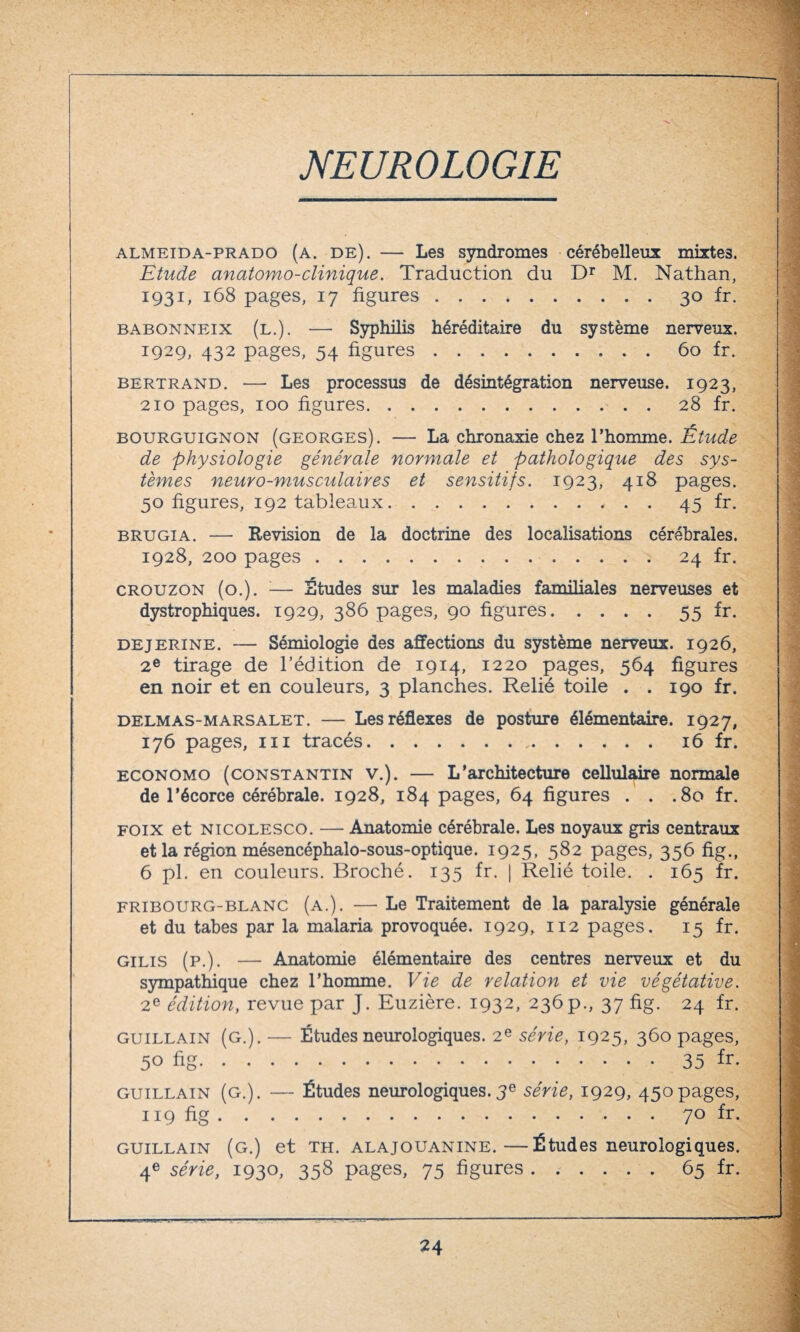 almeida-prado (a. de). — Les syndromes cérébelleux mixtes. Etude anatomo-clinique. Traduction du Dr M. Nathan, 1931, 168 pages, 17 figures.30 fr. babonneix (l.). — Syphilis héréditaire du système nerveux. 1929, 432 pages, 54 figures.60 fr. Bertrand. — Les processus de désintégration nerveuse. 1923, 210 pages, 100 figures.28 fr. bourguignon (georges). — La chronaxie chez l’homme. Étude de physiologie générale normale et pathologique des sys¬ tèmes neuro-musculaires et sensitifs. 1923, 418 pages. 50 figures, 192 tableaux.45 fr. brugia. — Révision de la doctrine des localisations cérébrales. 1928, 200 pages...24 fr. crouzon (o.). ;— Études sur les maladies familiales nerveuses et dystrophiques. 1929, 386 pages, 90 figures.55 fr. DEjERiNE. — Sémiologie des affections du système nerveux. 1926, 2e tirage de l’édition de 1914, 1220 pages, 564 figures en noir et en couleurs, 3 planches. Relié toile . .190 fr. delmas-marsalet. — Les réflexes de posture élémentaire. 1927, 176 pages, ni tracés. 16 fr. economo (Constantin v.). — L’architecture cellulaire normale de l’écorce cérébrale. 1928, 184 pages, 64 figures . . .80 fr. foix et nicolesco. — Anatomie cérébrale. Les noyaux gris centraux et la région mésencéphalo-sous-optique. 1925, 582 pages, 356 fig., 6 pl. en couleurs. Broché. 135 fr. | Relié toile. . 165 fr. Fribourg-blanc (a.). — Le Traitement de la paralysie générale et du tabes par la malaria provoquée. 1929, 112 pages. 15 fr. gilis (p.). — Anatomie élémentaire des centres nerveux et du sympathique chez l’homme. Vie de relation et vie végétative. 2e édition, revue par J. Euzière. 1932, 236p., 37 fig. 24 fr. guillain (g.). — Études neurologiques. 2e série, 1925, 360 pages, 50 fig.35 fr. guillain (g.). — Études neurologiques.3e série, 1929, 450pages, 119 fig.70 fr. guillain (g.) et th. alajouanine.—Études neurologiques. 4e série, 1930, 358 pages, 75 figures.65 fr.