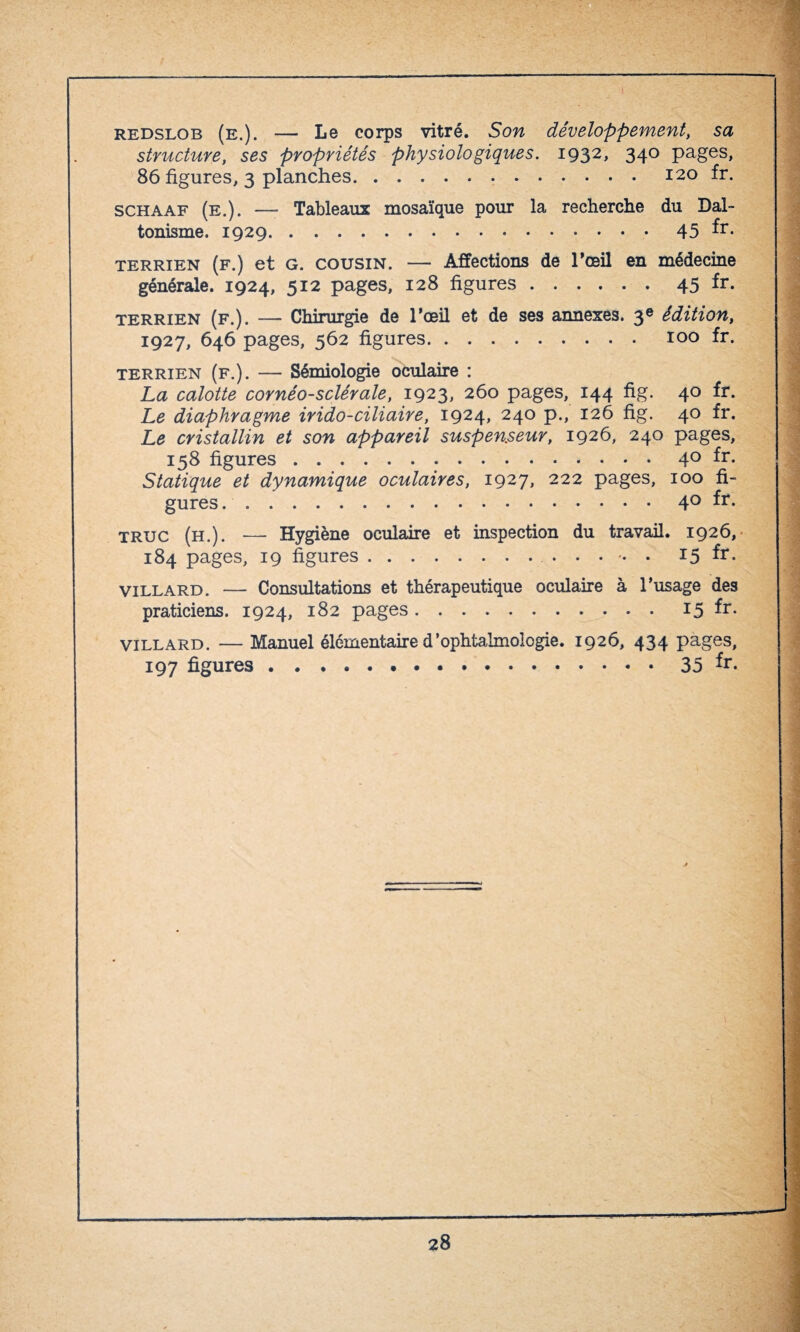 redslob (e.). — Le corps vitré. Son développement, sa structure, ses propriétés physiologiques. 1932, 340 pages, 86 figures, 3 planches.120 fr. schaaf (e.). — Tableaux mosaïque pour la recherche du Dal¬ tonisme. 1929...45 fr* terrien (f.) et G. cousin. — Affections de l’œil en médecine générale. 1924, 512 pages, 128 figures.45 fr- terrien (f.). — Chirurgie de l’œil et de ses annexes. 3e édition, 1927, 646 pages, 562 figures. 100 fr. terrien (f.). — Sémiologie oculaire : La calotte cornéo-sclérale, 1923, 260 pages, 144 fig. 40 fr. Le diaphragme irido-ciliaire, 1924, 240 p., 126 fig. 40 fr. Le cristallin et son appareil suspen.seur, 1926, 240 pages, 158 figures.40 fr. Statique et dynamique oculaires, 1927, 222 pages, 100 fi¬ gures.40 fr. truc (h.). — Hygiène oculaire et inspection du travail. 1926, 184 pages, 19 figures.. 15 fr. villard. — Consultations et thérapeutique oculaire à l’usage des praticiens. 1924, 182 pages.15 fr- villard. — Manuel élémentaire d’ophtalmologie. 1926, 434 pages, 197 figures ..35 *r-