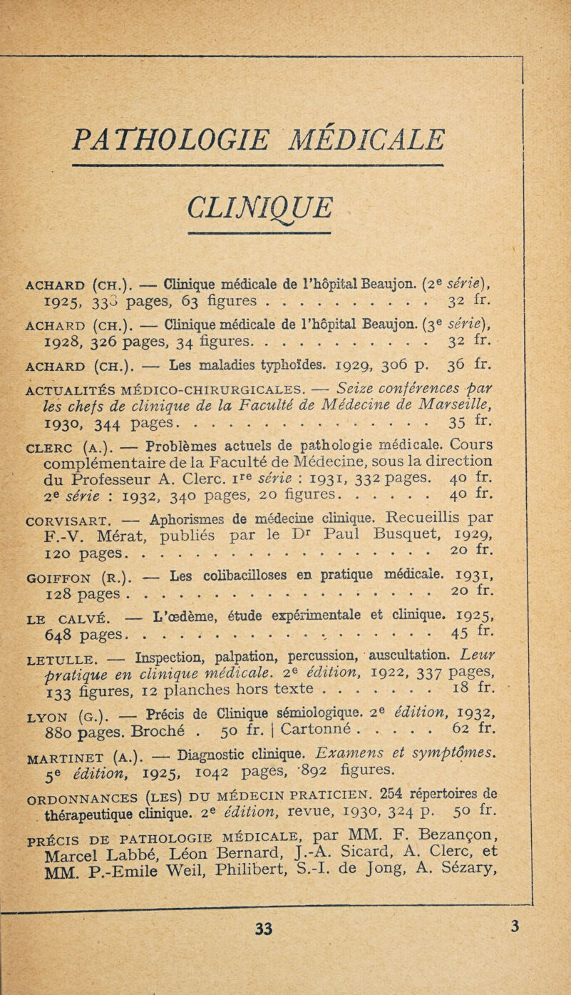 PATHOLOGIE MÉDICALE CLINIQUE achard (ch.). — Clinique médicale de l’hôpital Beaujon. (2e série), i925- 33^ pages, 63 figures.32 ir. achard (ch.). — Clinique médicale de l’hôpital Beaujon. (3e série), 1928, 326 pages, 34 figures.. . 32 fr. achard (ch.). — Les maladies typhoïdes. 1929, 306 p. 36 fr. actualités médico-chirurgicales. — Seize conférences par les chefs de clinique de la Faculté de Médecine de Marseille, 193°. 344 pages.35 fr- clerc (a.). — Problèmes actuels de pathologie médicale. Cours complémentaire de la Faculté de Médecine, sous la direction du Professeur A. Clerc. ire série : 1931, 332 pages. 40 fr. 2e série : 1932, 340 pages, 20 figures.40 fr. corvisart. — Aphorismes de médecine clinique. Recueillis par F.-V. Mérat, publiés par le Dr Paul Busquet, 1929, 120 pages.20 fr. Goiffon (R.). — Les colibacilloses en pratique médicale. 1931, 128 pages.... 20 fr. LE calvé. — L’œdème, étude expérimentale et clinique. 1925, 648 pages...45 fr- letulle. _ Inspection, palpation, percussion, auscultation. Leur pratique en clinique médicale. 2e édition, 1922, 337 pages, 133 figures, 12 planches hors texte ....... 18 fr. lyon (g.). — Précis de Clinique sémiologique. 2e édition, 1932, 880 pages. Broché . 50 fr. | Cartonné.62 fr. martînft (a ) — Diagnostic clinique. Examens et symptômes. I? édition, 1925, 1042 pages, ‘892 figures. ordonnances (les) du médecin praticien. 254 répertoires de thérapeutique clinique. 2e édition, revue, 1930, 324 p. 50 fr. précis de pathologie médicale, par MM. F. Bezançon, Marcel Labbé, Léon Bernard, J.-A. Sicard, A. Clerc, et MM. P.-Emile Weil, Philibert, S.-I. de Jong, A. Sézary,