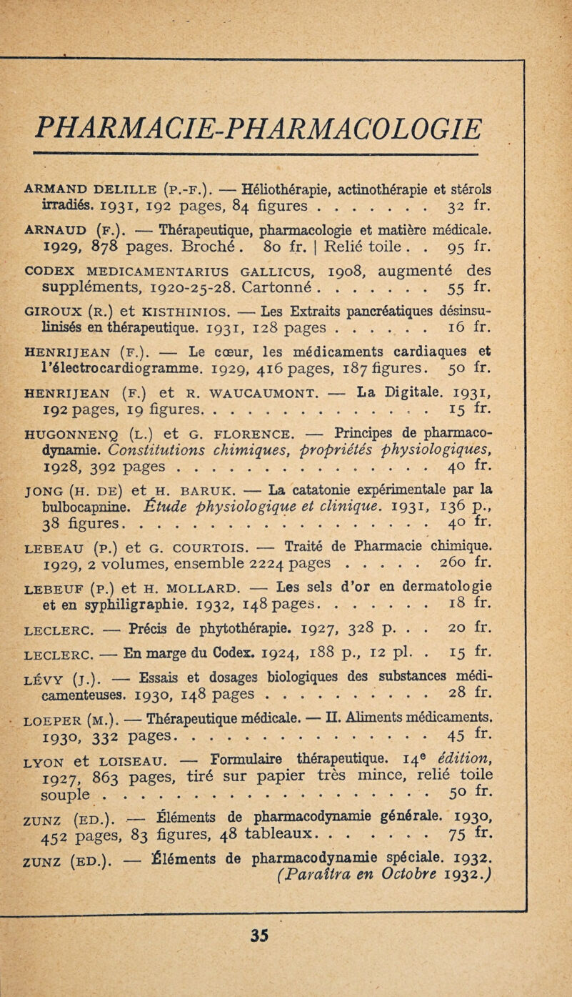 PHARMACIE-PHARMACOLOGIE Armand delille (p.-f.). —- Héliothérapie, actinothérapie et stérols irradiés. 1931, 192 pages, 84 figures.32 fr. Arnaud (f.). — Thérapeutique, pharmacologie et matière médicale. 1929, 878 pages. Broché . 80 fr. | Relié toile . . 95 fr. codex medicamentarius gallicus, 1908, augmenté des suppléments, 1920-25-28. Cartonné.55 fr. giroux (r.) et kisthinios. — Les Extraits pancréatiques désinsu- linisés en thérapeutique. 1931, 128 pages.16 fr. henrijean (f.). — Le cœur, les médicaments cardiaques et l’électrocardiogramme. 1929, 416 pages, 187 figures. 50 fr. henrijean (f.) et r. waucaumont. — La Digitale. 1931, 192 pages, 19 figures.. . 15 fr. hugonnenq (l.) et g. Florence. — Principes de pharmaco¬ dynamie. Constitutions chimiques, propriétés physiologiques, 1928, 392 pages.. 40 fr. J ONG (h. de) et H. baruk. — La catatonie expérimentale par la bulbocapnine. Étude physiologique et clinique. 1931, 136 p., 38 figures.. 40 fr. lebeau (p.) et g. courtois. — Traité de Pharmacie chimique. 1929, 2 volumes, ensemble 2224 pages.260 fr. LEBEUF (p.) et h. MOLLARD. — Les sels d’or en dermatologie et en syphiligraphie. 1932, 148 pages.18 fr. leclerc. — Précis de phytothérapie. 1927, 328 p. . . 20 fr. leclerc. — En marge du Codex. 1924, 188 p., 12 pl. . 15 fr. lévy (j.). — Essais et dosages biologiques des substances médi¬ camenteuses. 1930, 148 pages.. 28 fr. loeper (m.). — Thérapeutique médicale. — H. Aliments médicaments. 193°. 332 pages.45 fr. lyon et loiseau. — Formulaire thérapeutique. 14e édition, 1927, 863 pages, tiré sur papier très mince, relié toile souple. 5° fr- zunz (ed.). — Éléments de pharmacodynamie générale. 1930, 452 pages, 83 figures, 48 tableaux.75 fr- zunz (ed.). — Éléments de pharmacodynamie spéciale. 1932. (Paraîtra en Octobre 1932.)