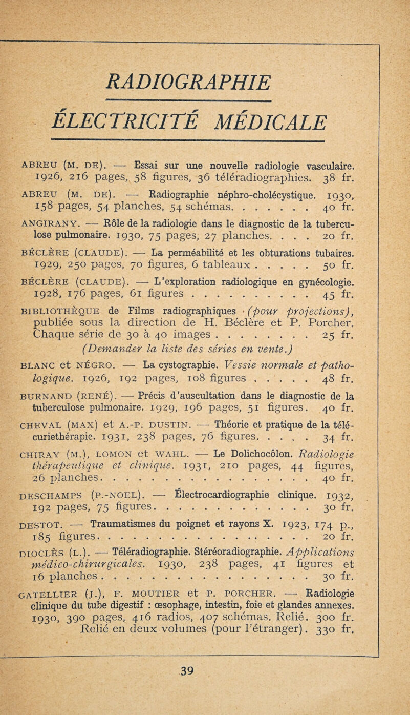 RADIOGRAPHIE ÉLECTRICITÉ MÉDICALE abreu (m. de). — Essai sur une nouvelle radiologie vasculaire. 1926, 216 pages, 58 figures, 36 téléradiographies. 38 fr. abreu (m. de). —- Radiographie néphro-cholécystique. 1930, 158 pages, 54 planches, 54 schémas.40 fr. angirany. — Rôle de la radiologie dans le diagnostic de la tubercu¬ lose pulmonaire. 1930, 75 pages, 27 planches. ... 20 fr. béclère (claude). — La perméabilité et les obturations tubaires. 1929, 250 pages, 70 figures, 6 tableaux.50 fr. béclère (claude). — L * exploration radiologique en gynécologie. 1928, 176 pages, 61 figures.45 fr. bibliothèque de Films radiographiques '(pour projections), publiée sous la direction de H. Béclère et P. Porcher. Chaque série de 30 à 40 images.25 fr. (Demander la liste des séries en vente.) blanc et négro. — La cystographie. Vessie normale et patho¬ logique. 1926, 192 pages, 108 figures ..... 48 fr. burnand (rené). — Précis d’auscultation dans le diagnostic de la tuberculose pulmonaire. 1929, 196 pages, 51 figures. 40 fr. cheval (max) et a.-p. dustin. —■ Théorie et pratique de la télé¬ curiethérapie. 1931, 238 pages, 76 figures.34 fr. chiray (m.), lomon et wahl. — Le Dolichocôlon. Radiologie thérapeutique et clinique. 1931, 210 pages, 44 figures, 26 planches. ..40 fr. deschamps (p.-noel). — Électrocardiographie clinique. 1932, 192 pages, 75 figures.30 fr. destot. — Traumatismes du poignet et rayons X. 1923, 174 p., 185 figures. 20 fr. dioclès (l.). — Téléradiographie. Stéréoradiographie. Applications médico-chirurgicales. 1930, 238 pages, 41 figures et 16 planches .. 30 fr. gatellter (j.), F. moutier et P. porcher. — Radiologie clinique du tube digestif : œsophage, intestin, foie et glandes annexes. 1930, 390 pages, 416 radios, 407 schémas. Relié. 300 fr. Relié en deux volumes (pour l’étranger). 330 fr.