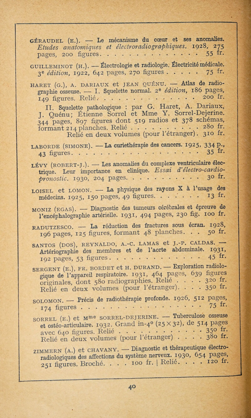 géraudel (e.). — Le mécanisme du cœur et ses anomalies. Etudes anatomiques et électroradio graphiques. 1928, 275 pages, 200 figures.55 fr- guilleminot (h.). — Électrologie et radiologie. Électricité médicale. 3e édition, 1922, 642 pages, 270 figures.75 fr- haret (g.), a. dariaux et jean quénu., — Atlas de radio¬ graphie osseuse. — I. Squelette normal. 2e édition, 186 pages, 149 figures. Relié.-.. .. 200 fr- II. Squelette pathologique : par G. Haret, A. Dariaux, J. Quénu; Étienne Sorrel et Mme Y. Sorrel-Dejerine. 344 pages, 897 figures dont 519 radios et 378 schémas, formant 214 planches. Relié.. 280 fr. Relié en deux volumes (pour l’étranger). 310 fr. LABORDE (SIMONE). —La curiethérapie des cancers. 1925* 334 P-> 43 figures.35 fr- lévy (robert-j.). — Les anomalies du complexe ventriculaire élec¬ trique. Leur importance en clinique. Essai d électro-cardio¬ pronostic. 1930, 204 pages.3° fr* LOISEL et LOMON. — La physique des rayons X à l’usage des médecins. 1925, 15° pages, 49 figures.*3 fr- moniz (egas). — Diagnostic des tumeurs cérébrales et épreuve de rencéphalographie artérielle. 1931, 494 Pages> 23° 100 fr- radutzesco. — La réduction des fractures sous écran. 1928, 196 pages, 125 figures, formant 4^ planches. . . 50 fr. SANTOS (DOS), REYNALDO, A.-C. LAMAS et J .-P. CALDAS. Artériographie des membres et de 1 aorte abdominale. 193D 192 pages, 53 figures.45 fr- SERGENT (e.), fr. bordet et H. durand. — Exploration radiolo¬ gique de l'appareil respiratoire. 1931, 464 pages, 639 figures originales, dont 580 radiographies. Relié • • • • 320 fr. Relié en deux volumes (pour létrangei). . . . 35° fr- solomon. _ Précis de radiothérapie profonde. 1926, 512 pages, 174 figures.. fr- SORREL (e.) et Mme SORREL-DEJERINE. — Tuberculose osseuse et ostéo-articulaire. I932- Grand in-40 (25x32), de 514 pages avec 640 figures. Relié • • • • • • ■••••• 35® ^ Relié en deux volumes (pour l’étranger) 380 fr. ZIMMERN (a.) et CHAVANY. — Diagnostic et thérapeutique électro¬ radiologiques des affections du système nerveux. 1930, 654 pages, 251 figures. Broché. . . . 100 fr. | Relié. . . .120 r.