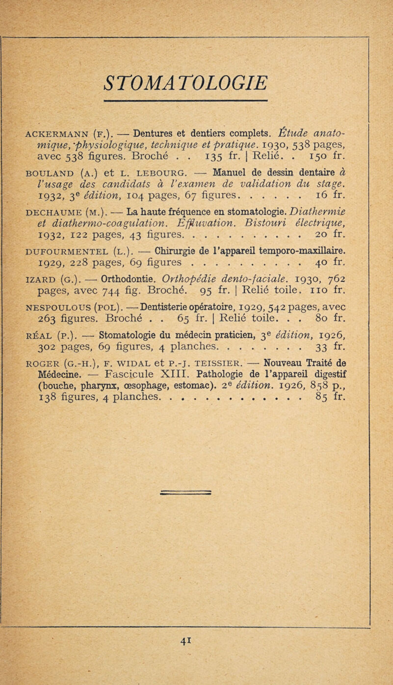 STOMATOLOGIE ackermann (f.). — Dentures et dentiers complets. Étude anato¬ mique, 'physiologique, technique et pratique. 1930, 538 pages, avec 538 figures. Broché . . 135 fr. | Relié. . 150 fr. bouland (a.) et l. lebourg. —- Manuel de dessin dentaire à Vusage des candidats à Vexamen de validation du stage. 1932, 3e édition, 104 pages, 67 figures.16 fr. dechaume (m.). — La haute fréquence en stomatologie. Diathermie et diathermo-coagulation. Effluvation. Bistouri électrique, 1932, 122 pages, 43 figures. ..20 fr. dufourmentel (l.). — Chirurgie de l'appareil temporo-maxillaire. 1929, 228 pages, 69 figures.40 fr. izard (g.). —- Orthodontie. Orthopédie dento-faciale. 1930, 762 pages, avec 744 fig. Broché. 95 fr. | Relié toile. 110 fr. nespoulous (pol). —Dentisterie opératoire, 1929, 542 pages, avec 263 figures. Broché . . 65 fr. | Relié toile. . . 80 fr. réal (p.). — Stomatologie du médecin praticien, 3e édition, 1926, 302 pages, 69 figures, 4 planches.33 fr. roger (g.-h.), F. widal et p.-j. teissier. — Nouveau Traité de Médecine. — Fascicule XIII. Pathologie de l’appareil digestif (bouche, pharynx, œsophage, estomac). 2e édition. 1926, 858 p., 138 figures, 4 planches.85 fr. 4i