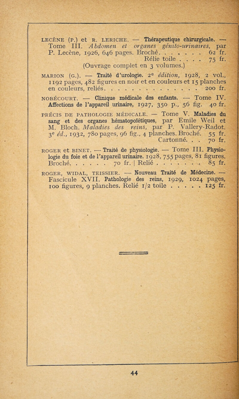 lecène (p.) et R. leriche. — Thérapeutique chirurgicale. — Tome III. Abdomen et organes génito-urinaires, par P. Lecène, 1926, 646 pages. Broché.62 fr. Rélie toile .... 75 fr. (Ouvrage complet en 3 volumes.) Marion (G.). — Traité d’urologie. 2e édition, 1928, 2 vol., 1192 pages, 482 figures en noir et en couleurs et 15 planches en couleurs, reliés.. . 200 fr. » nobécourt. — Clinique médicale des enfants. — Tome IV. Affections de l’appareil urinaire, 1927, 350 p., 56 fig. 40 fr. > précis de pathologie médicale. — Tome V. Maladies du sang et des organes hématopoïétiques, par Emile Weil et M. Bloch. Maladies des reins, par P. Vallery-Radot. 3e éd.} 1932, 780 pages, 96 fig., 4 planches. Broché. 55 fr. Cartonné. . . 70 fr. roger et binet. — Traité de physiologie. — Tome III. Physio¬ logie du foie et de l’appareil urinaire. 1928, 755 pages, 81 figures. Broché.70 fr. | Relié.85 fr. roger, widal, teissier. — Nouveau Traité de Médecine. — Fascicule XVII. Pathologie des reins, 1929, 1024 pages, 100 figures, 9 planches. Relié 1/2 toile.125 fr.