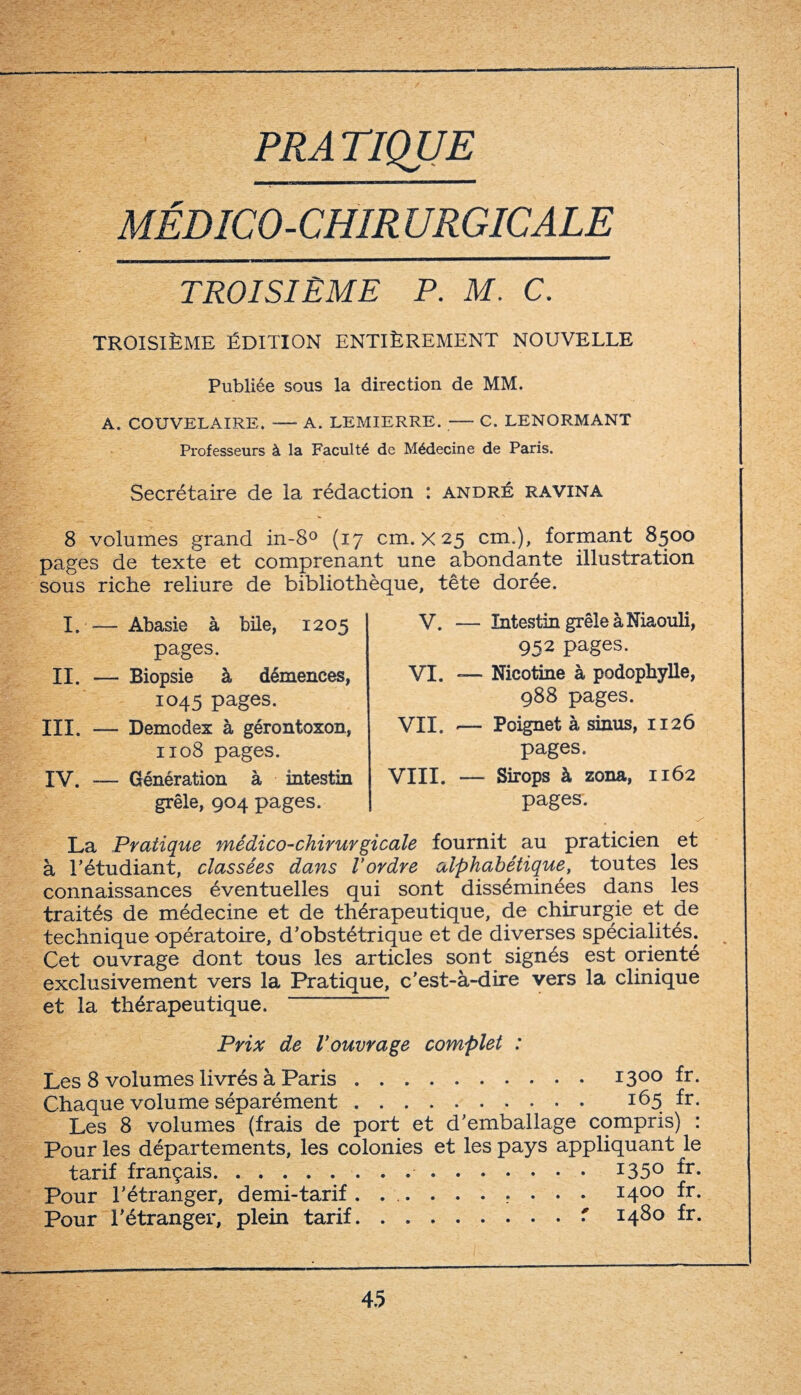 PP,A TIQUE MÉDICO-CHIRURGICALE TROISIÈME P. M. C. TROISIÈME ÉDITION ENTIÈREMENT NOUVELLE Publiée sous la direction de MM. A. COUVELAIRE. -A. LEMIERRE. -C. LENORMANT Professeurs à la Faculté de Médecine de Paris. Secrétaire de la rédaction : andré ravina 8 volumes grand in-8° (17 cm. X 25 cm.), formant 8500 pages de texte et comprenant une abondante illustration sous riche reliure de bibliothèque, tête dorée. I. — Abasie à bile, 1205 pages. II. — Biopsie à démences, 1045 pages. III. — Demcdex à gérontoxon, 1108 pages. IV. -— Génération à intestin grêle, 904 pages. V. — Intestin grêle à Niaouli, 952 pages. VI. «— Nicotine à podophylle, 988 pages. VII. — Poignet à sinus, 1126 pages. VIII. — Sirops à zona, 1162 pages. La Pratique médico-chirurgicale fournit au praticien et à T étudiant, classées dans l’ordre alphabétique, toutes les connaissances éventuelles qui sont disséminées dans les traités de médecine et de thérapeutique, de chirurgie et de technique opératoire, d’obstétrique et de diverses spécialités. Cet ouvrage dont tous les articles sont signés est orienté exclusivement vers la Pratique, c'est-à-dire vers la clinique et la thérapeutique. “ Prix de l’ouvrage complet : Les 8 volumes livrés à Paris.1300 fr- Chaque volume séparément. 165 fr. Les 8 volumes (frais de port et d’emballage compris) : Pour les départements, les colonies et les pays appliquant le tarif français..135° *r- Pour l’étranger, demi-tarif...... r • • • 1400 fr- Pour l’étranger, plein tarif.. 148° fr-