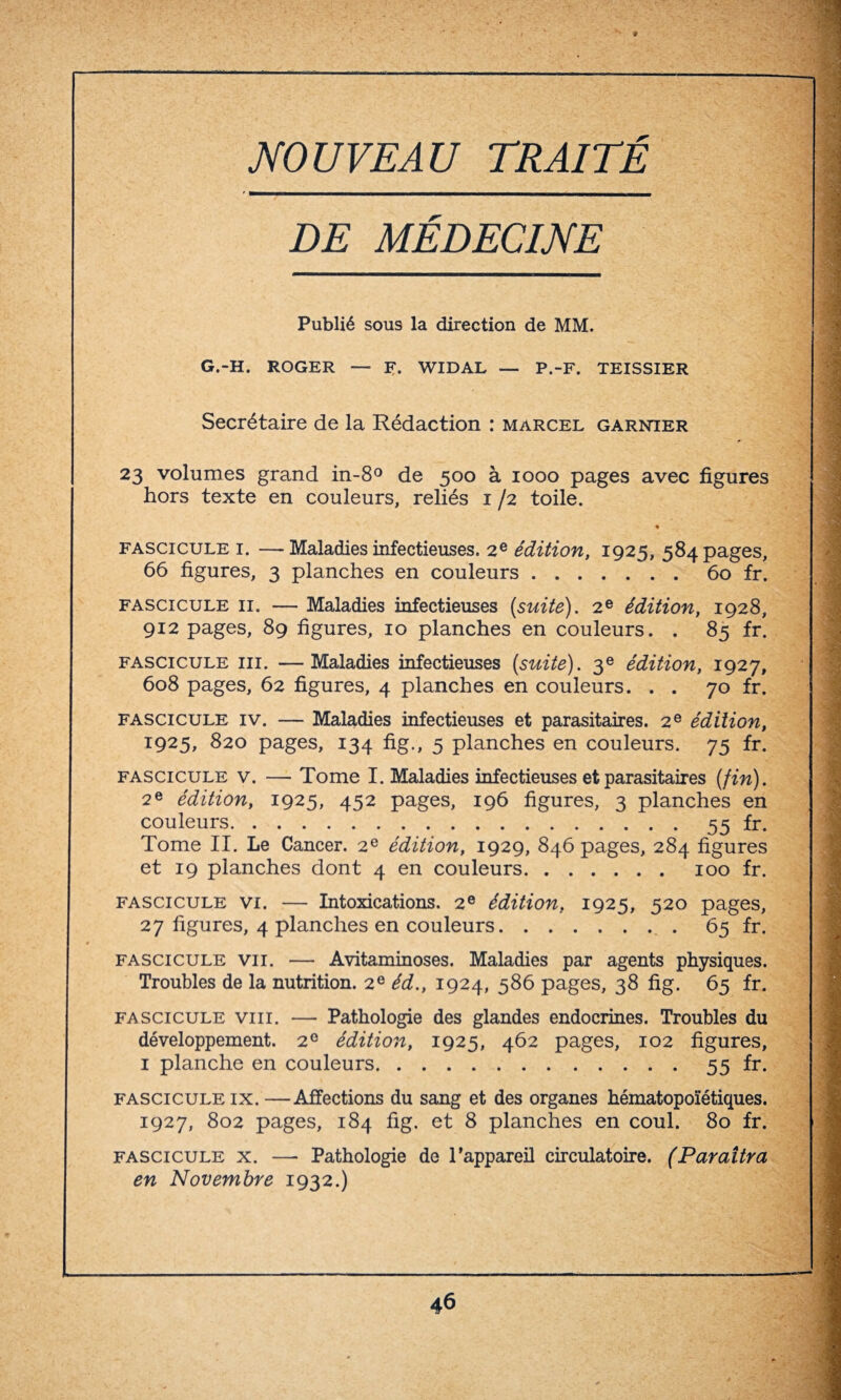 NOUVEAU TRAITÉ DE MÉDECINE Publié sous la direction de MM. G.-H. ROGER — R. WIDAL — P.-F. TEISSIER Secrétaire de la Rédaction : marcel garnier 23 volumes grand in-8° de 500 à 1000 pages avec figures hors texte en couleurs, reliés 1 /2 toile. ♦ fascicule 1. —Maladies infectieuses. 2e édition, 1925, 584 pages, 66 figures, 3 planches en couleurs.60 fr. fascicule 11. — Maladies infectieuses {suite). 2e édition, 1928, 912 pages, 89 figures, 10 planches en couleurs. . 85 fr. fascicule iii. —Maladies infectieuses {suite). 3e édition, 1927, 608 pages, 62 figures, 4 planches en couleurs. . . 70 fr. fascicule iv. — Maladies infectieuses et parasitaires. 2 e édition, 1925, 820 pages, 134 fig., 5 planches en couleurs. 75 fr. fascicule v. — Tome I. Maladies infectieuses et parasitaires {fin). 2e édition, 1925, 452 pages, 196 figures, 3 planches en couleurs.55 fr. Tome II. Le Cancer. 2e édition, 1929, 846 pages, 284 figures et 19 planches dont 4 en couleurs. 100 fr. fascicule vi. — Intoxications. 2e édition, 1925, 520 pages, 27 figures, 4 planches en couleurs.. 65 fr. fascicule vu. — Avitaminoses. Maladies par agents physiques. Troubles de la nutrition. 2e éd., 1924, 586 pages, 38 fig. 65 fr. fascicule viii. — Pathologie des glandes endocrines. Troubles du développement. 20 édition, 1925, 462 pages, 102 figures, 1 planche en couleurs.55 fr. fascicule ix. —Affections du sang et des organes hématopoïétiques. 1927, 802 pages, 184 fig. et 8 planches en coul. 80 fr. fascicule x. —• Pathologie de l’appareil circulatoire. (Paraîtra en Novembre 1932.)