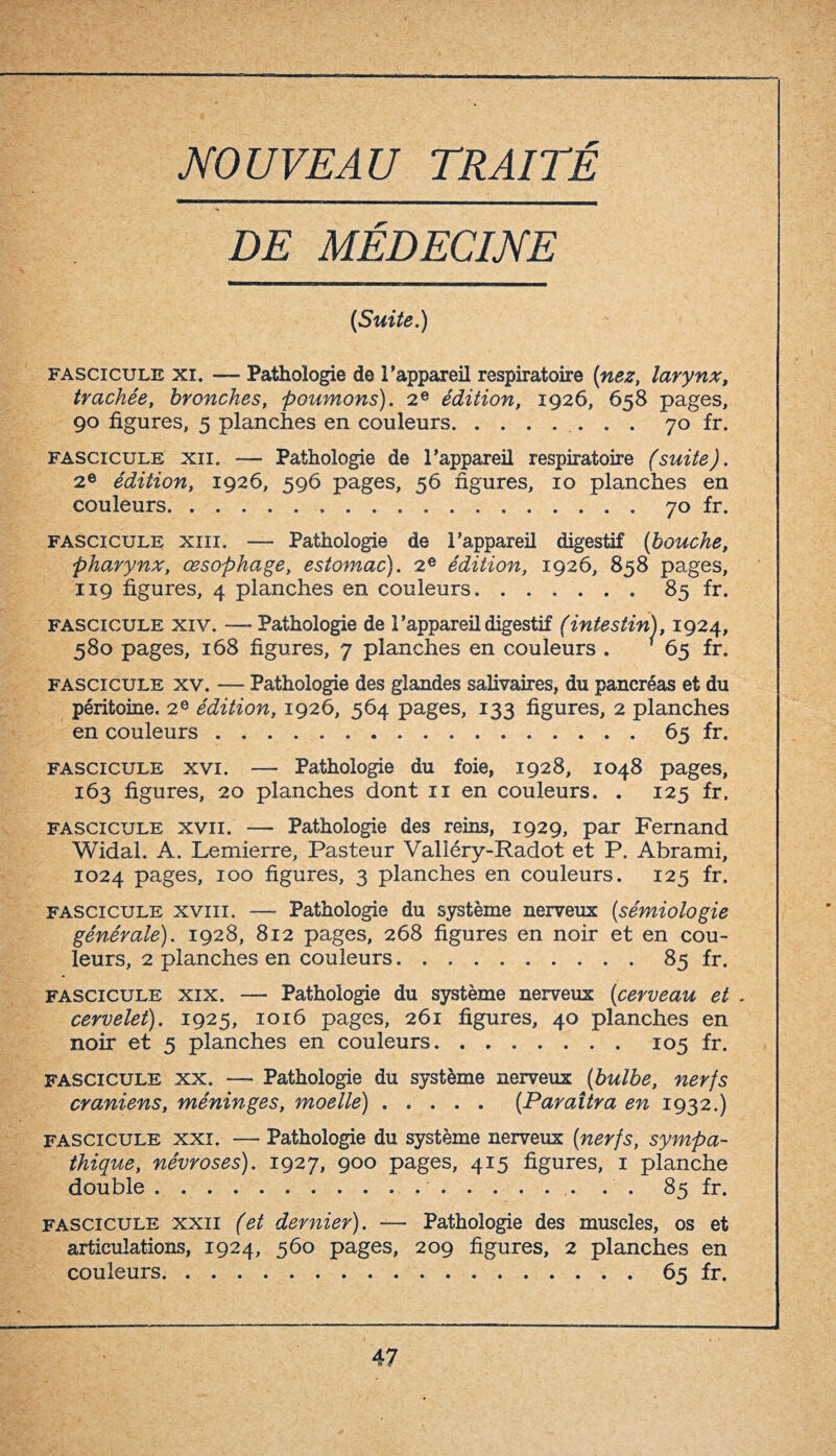 DE MÉDECINE (Suite.) fascicule xi. -— Pathologie de l’appareil respiratoire (nez, larynx, trachée, bronches, poumons). 2e édition, 1926, 658 pages, 90 figures, 5 planches en couleurs.. 70 fr. fascicule xii. — Pathologie de l’appareil respiratoire (suite). 2e édition, 1926, 596 pages, 56 figures, 10 planches en couleurs...70 fr. fascicule xiii. — Pathologie de l’appareil digestif (bouche, pharynx, œsophage, estomac). 2e édition, 1926, 858 pages, 119 figures, 4 planches en couleurs.. 85 fr. fascicule xiv. —- Pathologie de l’appareil digestif (intestin), 1924, 580 pages, 168 figures, 7 planches en couleurs . ' 65 fr. fascicule xv. — Pathologie des glandes salivaires, du pancréas et du péritoine. 2e édition, 1926, 564 pages, 133 figures, 2 planches en couleurs.65 fr. fascicule xvi. — Pathologie du foie, 1928, 1048 pages, 163 figures, 20 planches dont 11 en couleurs. . 125 fr. fascicule xvii. — Pathologie des reins, 1929, par Fernand Widal. A. Lemierre, Pasteur Valléry-Radot et P. Abrami, 1024 pages, 100 figures, 3 planches en couleurs. 125 fr. fascicule xviii. — Pathologie du système nerveux (sémiologie générale). 1928, 812 pages, 268 figures en noir et en cou¬ leurs, 2 planches en couleurs.85 fr. fascicule xix. — Pathologie du système nerveux (cerveau et . cervelet). 1925, 1016 pages, 261 figures, 40 planches en noir et 5 planches en couleurs.105 fr. fascicule xx. — Pathologie du système nerveux (bulbe, nerfs crâniens, méninges, moelle).(Paraîtra en 1932.) fascicule xxi. — Pathologie du système nerveux (nerfs, sympa¬ thique, névroses). 1927, 900 pages, 415 figures, 1 planche double. 85 fr. fascicule xxii (et dernier). — Pathologie des muscles, os et articulations, 1924, 560 pages, 209 figures, 2 planches en couleurs.65 fr.