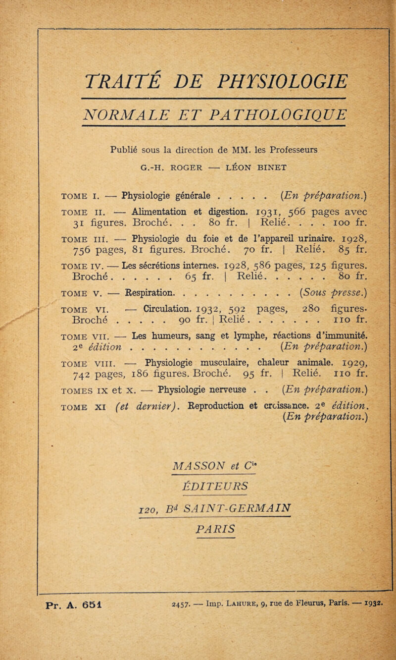 TRAITÉ DE PHYSIOLOGIE NORMALE. ET PATHOLOGIQUE^ Publié sous la direction de MM. les Professeurs G.-H. ROGER - LÉON BINET tome i. — Physiologie générale.{En préparation.) tome il. — Alimentation et digestion. 1931, 566 pages avec 31 figures. Broché. . . 80 fr. | Relié. . . . 100 fr. tome ni. — Physiologie du foie et de l’appareil urinaire. 1928, 756 pages, 81 figures. Broché. 70 fr. | Relié. 85 fr. tome iv. — Les sécrétions internes. 1928, 586 pages, 125 figures. Broché.65 fr. | Relié...... 80 fr. tome v. — Respiration.(Sous presse.) tome vi. ■— Circulation. 1932, 592 pages, 280 figures- Broché.90 fr. | Relié.no fr. tome vu. — Les humeurs, sang et lymphe, réactions d’immunité. 2 e édition. {En préparation.) tome vin. — Physiologie musculaire, chaleur animale. 1929, 742 pages, 186 figures. Broché. 95 fr. | Relié. 110 fr. tomes ix et x. — Physiologie nerveuse . . {En préparation.) tome xi (et dernier). Reproduction et croissance. 2e édition. {En préparation.) MASSON et Cia ÉDITEURS 120, Bd SAINT-GERMAIN PARIS Pt. A. 651 2457. — lmp. Lahure, 9, rue de Fleurus, Paris. — 1932.