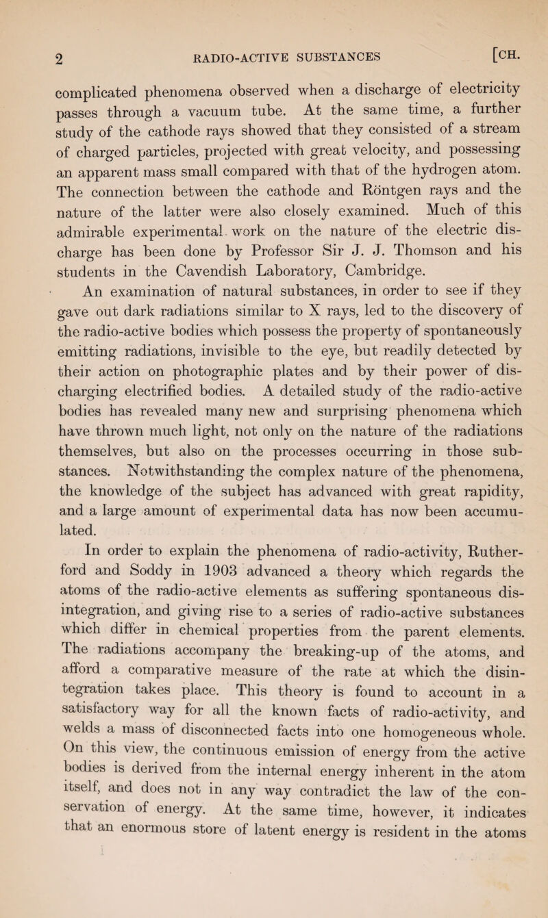 complicated phenomena observed when a discharge of electricity passes through a vacuum tube. At the same time, a further study of the cathode rays showed that they consisted of a stream of charged particles, projected with great velocity, and possessing an apparent mass small compared with that of the hydrogen atom. The connection between the cathode and Rontgen rays and the nature of the latter were also closely examined. Much of this admirable experimental work on the nature of the electric dis¬ charge has been done by Professor Sir J. J. Thomson and his students in the Cavendish Laboratory, Cambridge. An examination of natural substances, in order to see if they gave out dark radiations similar to X rays, led to the discovery of the radio-active bodies which possess the property of spontaneously emitting radiations, invisible to the eye, but readily detected by their action on photographic plates and by their power of dis¬ charging electrified bodies. A detailed study of the radio-active bodies has revealed many new and surprising phenomena which have thrown much light, not only on the nature of the radiations themselves, but also on the processes occurring in those sub¬ stances. Notwithstanding the complex nature of the phenomena, the knowledge of the subject has advanced with great rapidity, and a large amount of experimental data has now been accumu¬ lated. In order to explain the phenomena of radio-activity, Ruther¬ ford and Soddy in 1903 advanced a theory which regards the atoms of the radio-active elements as suffering spontaneous dis¬ integration, and giving rise to a series of radio-active substances which differ in chemical properties from the parent elements. The radiations accompany the breaking-up of the atoms, and afford a comparative measure of the rate at which the disin¬ tegration takes place. This theory is found to account in a satisfactory way for all the known facts of radio-activity, and welds a mass of disconnected facts into one homogeneous whole. On this view, the continuous emission of energy from the active bodies is derived from the internal energy inherent in the atom itself, and does not in any way contradict the law of the con¬ servation of energy. At the same time, however, it indicates that an enormous store of latent energy is resident in the atoms