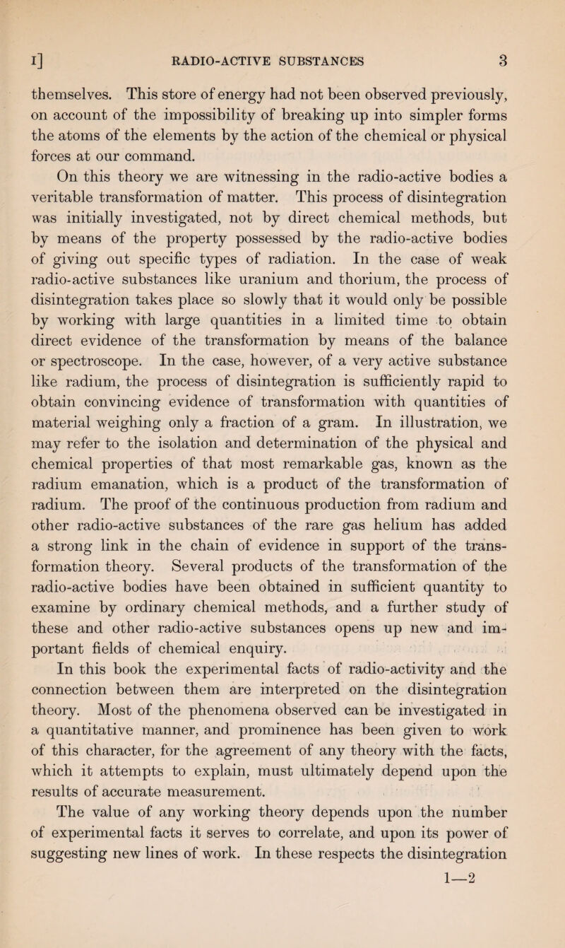 themselves. This store of energy had not been observed previously, on account of the impossibility of breaking up into simpler forms the atoms of the elements by the action of the chemical or physical forces at our command. On this theory we are witnessing in the radio-active bodies a veritable transformation of matter. This process of disintegration was initially investigated, not by direct chemical methods, but by means of the property possessed by the radio-active bodies of giving out specific types of radiation. In the case of weak radio-active substances like uranium and thorium, the process of disintegration takes place so slowly that it would only be possible by working with large quantities in a limited time to obtain direct evidence of the transformation by means of the balance or spectroscope. In the case, however, of a very active substance like radium, the process of disintegration is sufficiently rapid to obtain convincing evidence of transformation with quantities of material weighing only a fraction of a gram. In illustration, we may refer to the isolation and determination of the physical and chemical properties of that most remarkable gas, known as the radium emanation, which is a product of the transformation of radium. The proof of the continuous production from radium and other radio-active substances of the rare gas helium has added a strong link in the chain of evidence in support of the trans¬ formation theory. Several products of the transformation of the radio-active bodies have been obtained in sufficient quantity to examine by ordinary chemical methods, and a further study of these and other radio-active substances opens up new and im¬ portant fields of chemical enquiry. In this book the experimental facts of radio-activity and the connection between them are interpreted on the disintegration theory. Most of the phenomena observed can be investigated in a quantitative manner, and prominence has been given to work of this character, for the agreement of any theory with the facts, which it attempts to explain, must ultimately depend upon the results of accurate measurement. The value of any working theory depends upon the number of experimental facts it serves to correlate, and upon its power of suggesting new lines of work. In these respects the disintegration 1—2