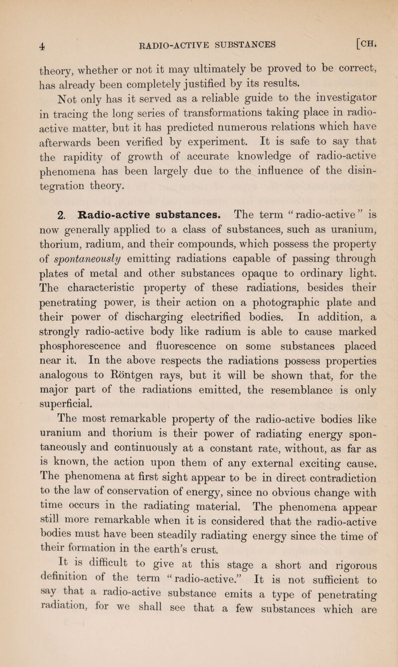 theory, whether or not it may ultimately be proved to be correct, has already been completely justified by its results. Not only has it served as a reliable guide to the investigator in tracing the long series of transformations taking place in radio¬ active matter, but it has predicted numerous relations which have afterwards been verified by experiment. It is safe to say that the rapidity of growth of accurate knowledge of radio-active phenomena has been largely due to the influence of the disin¬ tegration theory. 2. Radio-active substances. The term “ radio-active ” is now generally applied to a class of substances, such as uranium, thorium, radium, and their compounds, which possess the property of spontaneously emitting radiations capable of passing through plates of metal and other substances opaque to ordinary light. The characteristic property of these radiations, besides their penetrating power, is their action on a photographic plate and their power of discharging electrified bodies. In addition, a strongly radio-active body like radium is able to cause marked phosphorescence and fluorescence on some substances placed near it. In the above respects the radiations possess properties analogous to Rontgen rays, but it will be shown that, for the major part of the radiations emitted, the resemblance is only superficial. The most remarkable property of the radio-active bodies like uranium and thorium is their power of radiating energy spon¬ taneously and continuously at a constant rate, without, as far as is known, the action upon them of any external exciting cause. The phenomena at first sight appear to be in direct contradiction to the law of conservation of energy, since no obvious change with time occurs in the radiating material. The phenomena appear still more remarkable when it is considered that the radio-active bodies must have been steadily radiating energy since the time of their formation in the earth’s crust. It is difficult to give at this stage a short and rigorous definition of the term “ radio-active.” It is not sufficient to say that a radio-active substance emits a type of penetrating radiation, for we shall see that a few substances which are