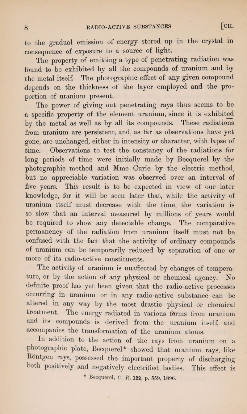 to the gradual emission of energy stored up in the crystal in consequence of exposure to a source of light. The property of emitting a type of penetrating radiation was found to be exhibited by all the compounds of uranium and by the metal itself. The photographic effect of any given compound depends on the thickness of the layer employed and the pro¬ portion of uranium present. The power of giving out penetrating rays thus seems to be a specific property of the element uranium, since it is exhibited by the metal as well as by all its compounds. These radiations from uranium are persistent, and, as far as observations have yet gone, are unchanged, either in intensity or character, with lapse of time. Observations to test the constancy of the radiations for long periods of time were initially made by Becquerel by the photographic method and Mme Curie by the electric method, but no appreciable variation was observed over an interval of five years. This result is to be expected in view of our later knowledge, for it will be seen later that, while the activity of uranium itself must decrease with the time, the variation is so slow that an interval measured by millions of years would be required to show any detectable change. The comparative permanency of the radiation from uranium itself must not be confused with the fact that the activity of ordinary compounds of uranium can be temporarily reduced by separation of one or more of its radio-active constituents. The activity of uranium is unaffected by changes of tempera¬ ture, or by the action of any physical or chemical agency. No definite proof has yet been given that the radio-active processes occurring in uranium or in any radio-active substance can be altered in any way by the most drastic physical or chemical treatment. The energy radiated in various forms from uranium and its compounds is derived from the uranium itself, and accompanies the transformation of the uranium atoms. In addition to the action of the rays from uranium on a photographic plate, Becquerel* showed that uranium rays, like Bontgen rays, possessed the important property of discharging both positively and negatively electrified bodies. This effect is