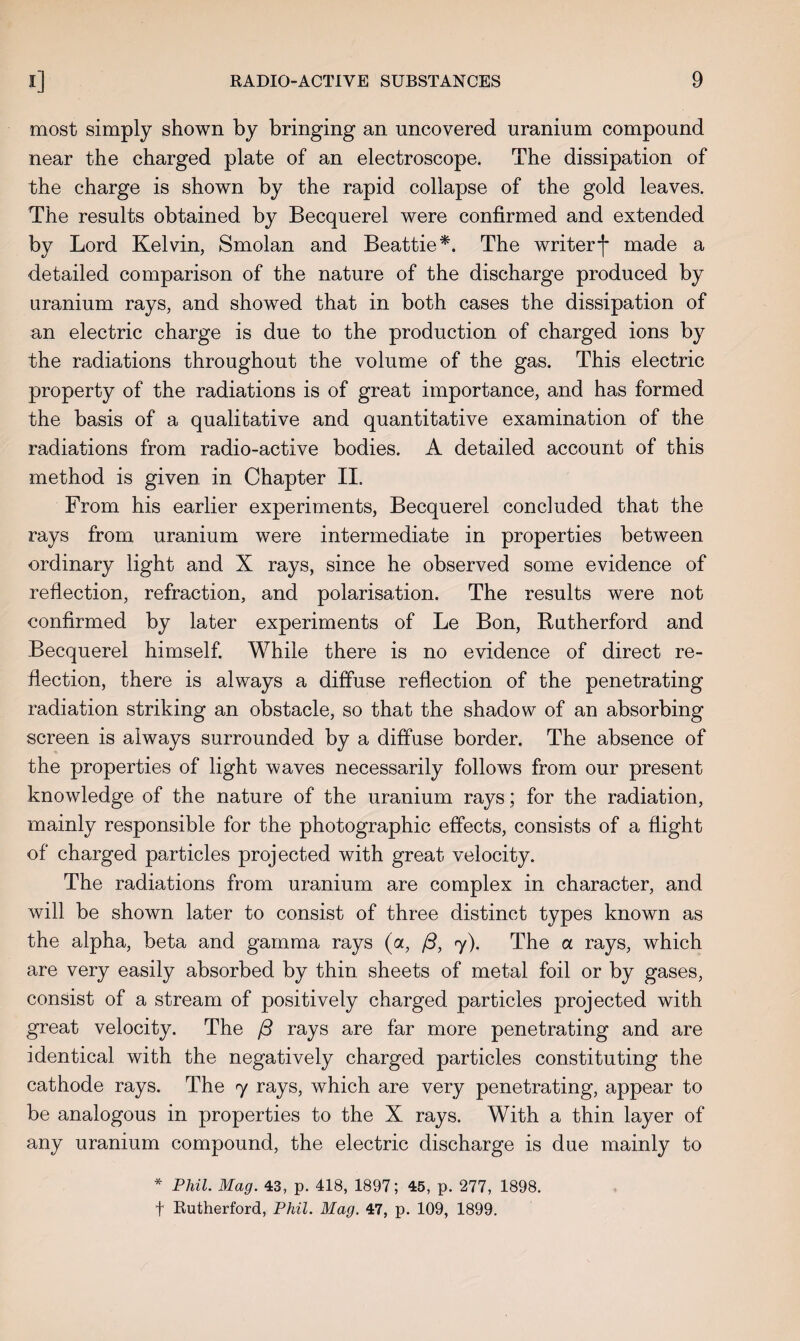 most simply shown by bringing an uncovered uranium compound near the charged plate of an electroscope. The dissipation of the charge is shown by the rapid collapse of the gold leaves. The results obtained by Becquerel were confirmed and extended by Lord Kelvin, Smolan and Beattie*. The writer j* made a detailed comparison of the nature of the discharge produced by uranium rays, and showed that in both cases the dissipation of an electric charge is due to the production of charged ions by the radiations throughout the volume of the gas. This electric property of the radiations is of great importance, and has formed the basis of a qualitative and quantitative examination of the radiations from radio-active bodies. A detailed account of this method is given in Chapter II. From his earlier experiments, Becquerel concluded that the rays from uranium were intermediate in properties between ordinary light and X rays, since he observed some evidence of reflection, refraction, and polarisation. The results were not confirmed by later experiments of Le Bon, Rutherford and Becquerel himself. While there is no evidence of direct re¬ flection, there is always a diffuse reflection of the penetrating radiation striking an obstacle, so that the shadow of an absorbing screen is always surrounded by a diffuse border. The absence of the properties of light waves necessarily follows from our present knowledge of the nature of the uranium rays; for the radiation, mainly responsible for the photographic effects, consists of a flight of charged particles projected with great velocity. The radiations from uranium are complex in character, and will be shown later to consist of three distinct types known as the alpha, beta and gamma rays (a, /3, 7). The a rays, which are very easily absorbed by thin sheets of metal foil or by gases, consist of a stream of positively charged particles projected with great velocity. The {3 rays are far more penetrating and are identical with the negatively charged particles constituting the cathode rays. The 7 rays, which are very penetrating, appear to be analogous in properties to the X rays. With a thin layer of any uranium compound, the electric discharge is due mainly to * Phil. Mag. 43, p. 418, 1897; 45, p. 277, 1898. f Rutherford, Phil. Mag. 47, p. 109, 1899.