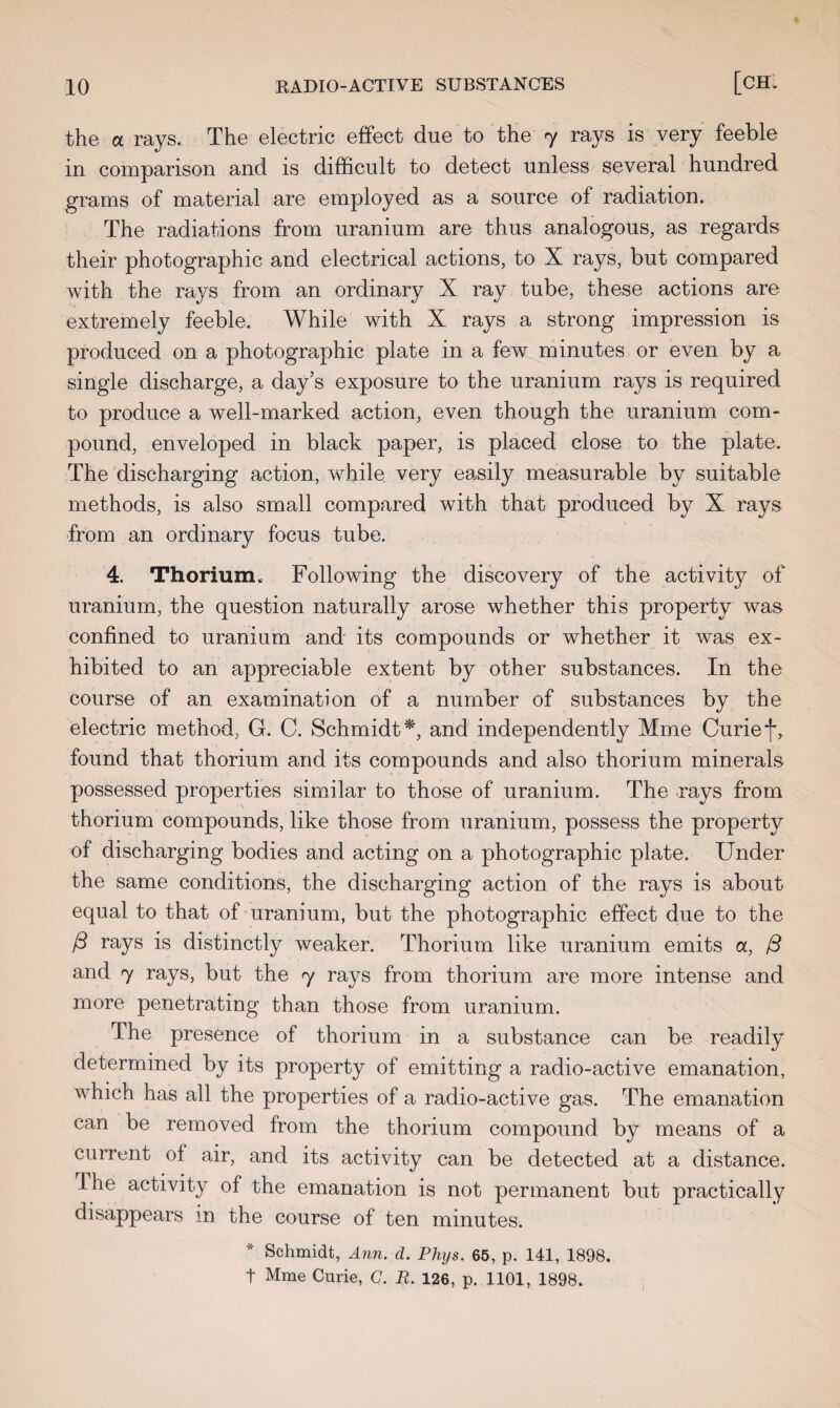 the ol rays. The electric effect due to the 7 rays is very feeble in comparison and is difficult to detect unless several hundred grams of material are employed as a source of radiation. The radiations from uranium are thus analogous, as regards their photographic and electrical actions, to X rays, but compared with the rays from an ordinary X ray tube, these actions are extremely feeble. While with X rays a strong impression is produced on a photographic plate in a fewT minutes or even by a single discharge, a day’s exposure to the uranium rays is required to produce a well-marked action, even though the uranium com¬ pound, enveloped in black paper, is placed close to the plate. The discharging action, while very easily measurable by suitable methods, is also small compared with that produced by X rays from an ordinary focus tube. 4. Thorium. Following the discovery of the activity of uranium, the question naturally arose whether this property was confined to uranium and its compounds or whether it was ex¬ hibited to an appreciable extent by other substances. In the course of an examination of a number of substances by the electric method, G. C. Schmidt*, and independently Mme Curief, found that thorium and its compounds and also thorium minerals possessed properties similar to those of uranium. The rays from thorium compounds, like those from uranium, possess the property of discharging bodies and acting on a photographic plate. Under the same conditions, the discharging action of the rays is about equal to that of uranium, but the photographic effect due to the ft rays distinctly weaker. Thorium like uranium emits a, ft and 7 rays, but the 7 rays from thorium are more intense and more penetrating than those from uranium. The presence of thorium in a substance can be readily determined by its property of emitting a radio-active emanation, which has all the properties of a radio-active gas. The emanation can be removed from the thorium compound by means of a current of air, and its activity can be detected at a distance. 1 he activity of the emanation is not permanent but practically disappears in the course of ten minutes. * Schmidt, Ann. d. Phys. 65, p. 141, 1898. t Mme Curie, G. R. 126, p. 1101, 1898.