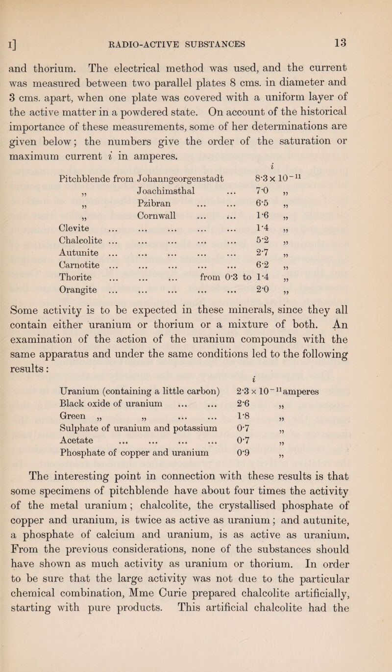 and thorium. The electrical method was used, and the current was measured between two parallel plates 8 cms. in diameter and 3 cms. apart, when one plate was covered with a uniform layer of the active matter in a powdered state. On account of the historical importance of these measurements, some of her determinations are given below; the numbers give the order of the saturation or maximum current i in amperes. i Pitchblende from J ohanngeorgenstadt 8*3 x 10~n 55 Joachimsthal 7-0 55 55 Pzibran 6-5 55 55 Cornwall ... <.. 1-6 55 Clevite • •• ••• , , , ••• 1*4 55 Chalcolite ... ••• ••• ••• ••• 5*2 55 Autunite ... ••• ••• ••• ••• 2-7 55 Carnotite ... ••• ••• ••• ••• 6-2 55 Thorite from 03 to 1*4 55 Orangite • •• ••• • • • ••• 2-0 55 Some activity is to be expected in these minerals, since they all contain either uranium or thorium or a mixture of both. An examination of the action of the uranium compounds with the same apparatus and under the same conditions led to the following results: i Uranium (containing a little carbon) 2*3 x 10- n< Black oxide of uranium 2-6 55 Green „ „ . 1-8 55 Sulphate of uranium and potassium 0-7 55 Ai_cetate ... ... ... ... 0-7 55 Phosphate of copper and uranium 0-9 55 The interesting point in connection with these results is that some specimens of pitchblende have about four times the activity of the metal uranium; chalcolite, the crystallised phosphate of copper and uranium, is twice as active as uranium; and autunite, a phosphate of calcium and uranium, is as active as uranium. From the previous considerations, none of the substances should have shown as much activity as uranium or thorium. In order to be sure that the large activity was not due to the particular chemical combination, Mme Curie prepared chalcolite artificially, starting with pure products. This artificial chalcolite had the