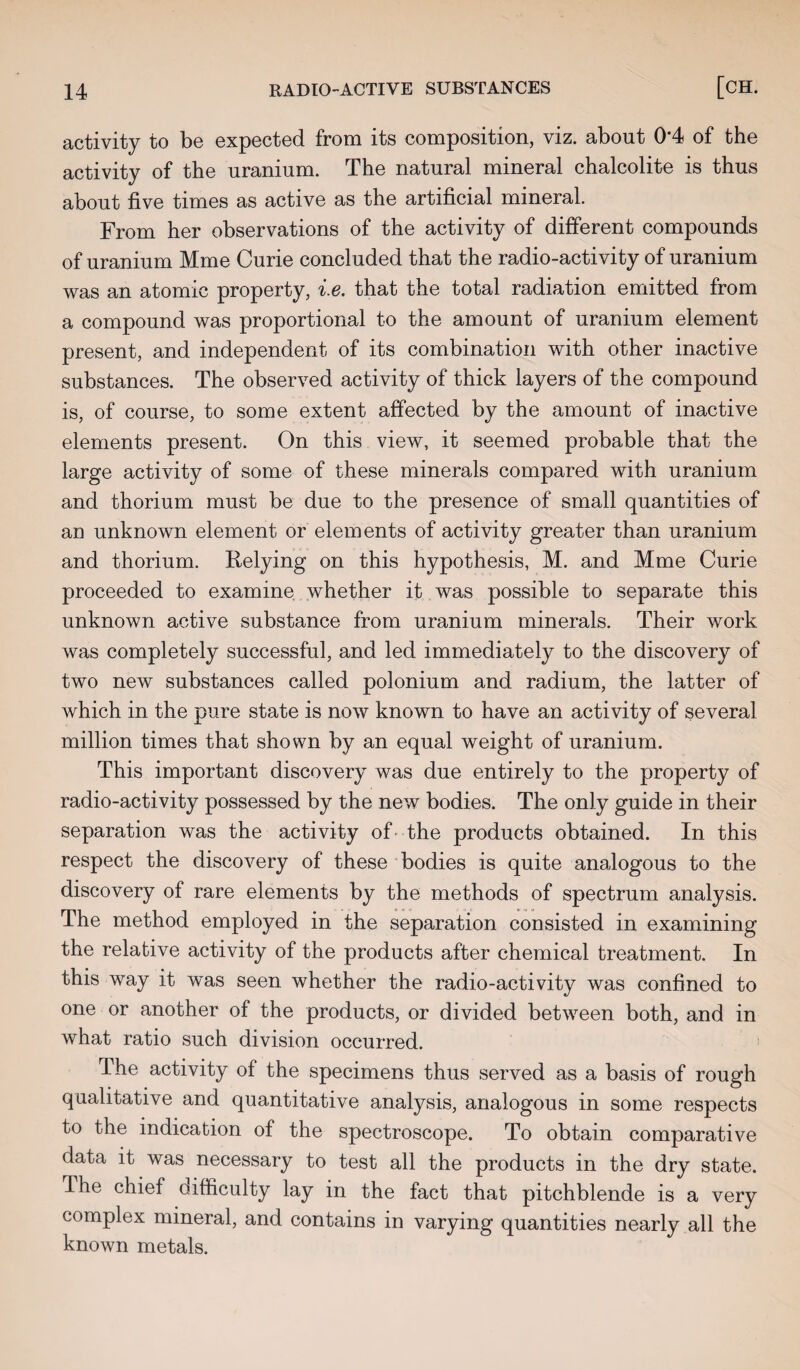 activity to be expected from its composition, viz. about 0*4 of the activity of the uranium. The natural mineral chalcolite is thus about five times as active as the artificial mineral. From her observations of the activity of different compounds of uranium Mme Curie concluded that the radio-activity of uranium was an atomic property, i.e. that the total radiation emitted from a compound was proportional to the amount of uranium element present, and independent of its combination with other inactive substances. The observed activity of thick layers of the compound is, of course, to some extent affected by the amount of inactive elements present. On this view, it seemed probable that the large activity of some of these minerals compared with uranium and thorium must be due to the presence of small quantities of an unknown element or elements of activity greater than uranium and thorium. Relying on this hypothesis, M. and Mme Curie proceeded to examine whether it was possible to separate this unknown active substance from uranium minerals. Their work was completely successful, and led immediately to the discovery of two new substances called polonium and radium, the latter of which in the pure state is now known to have an activity of several million times that shown by an equal weight of uranium. This important discovery was due entirely to the property of radio-activity possessed by the new bodies. The only guide in their separation was the activity of the products obtained. In this respect the discovery of these bodies is quite analogous to the discovery of rare elements by the methods of spectrum analysis. The method employed in the separation consisted in examining the relative activity of the products after chemical treatment. In this way it was seen whether the radio-activity was confined to one or another of the products, or divided between both, and in what ratio such division occurred. The activity of the specimens thus served as a basis of rough qualitative and quantitative analysis, analogous in some respects to the indication of the spectroscope. To obtain comparative data it was necessary to test all the products in the dry state. The chief difficulty lay in the fact that pitchblende is a very complex mineral, and contains in varying quantities nearly all the known metals.