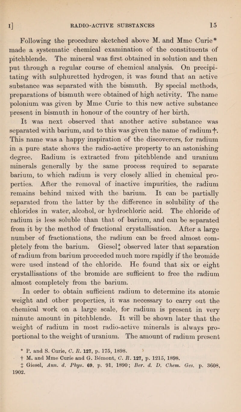 Following the procedure sketched above M. and Mme Curie* made a systematic chemical examination of the constituents of pitchblende. The mineral was first obtained in solution and then put through a regular course of chemical analysis. On precipi¬ tating with sulphuretted hydrogen, it was found that an active substance was separated with the bismuth. By special methods, preparations of bismuth were obtained of high activity. The name polonium was given by Mme Curie to this new active substance present in bismuth in honour of the country of her birth. It was next observed that another active substance was separated with barium, and to this was given the name of radium *f*. This name was a happy inspiration of the discoverers, for radium in a pure state shows the radio-active property to an astonishing degree. Radium is extracted from pitchblende and uranium minerals generally by the same process required to separate barium, to which radium is very closely allied in chemical pro¬ perties. After the removal of inactive impurities, the radium remains behind mixed with the barium. It can be partially separated from the latter by the difference in solubility of the chlorides in water, alcohol, or hydrochloric acid. The chloride of radium is less soluble than that of barium, and can be separated from it by the method of fractional crystallisation. After a large number of fractionations, the radium can be freed almost com¬ pletely from the barium. GieselJ observed later that separation of radium from barium proceeded much more rapidly if the bromide were used instead of the chloride. He found that six or eight crystallisations of the bromide are sufficient to free the radium almost completely from the barium. In order to obtain sufficient radium to determine its atomic weight and other properties, it was necessary to carry out the chemical work on a large scale, for radium is present in very minute amount in pitchblende. It will be shown later that the weight of radium in most radio-active minerals is always pro¬ portional to the weight of uranium. The amount of radium present * P. and S. Curie, C. R. 127, p. 175, 1898. > f M. and Mme Curie and G. Bemont, C. R. 127, p. 1215, 1898. X Giesel, Ann. d. Phys. 69, p. 91, 1890; Ber. d. D. Chern. Ges. p. 3608, 1902.