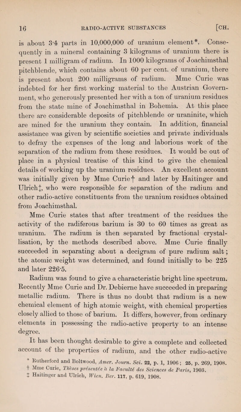 is about .3-4 parts in 10,000,000 of uranium element*. Conse¬ quently in a mineral containing 3 kilograms of uranium there is present 1 milligram of radium. In 1000 kilograms of Joachimsthal pitchblende, which contains about 60 per cent, of uranium, there is present about 200 milligrams of radium. Mme Curie was indebted for her first working material to the Austrian Govern¬ ment, who generously presented her with a ton of uranium residues from the state mine of Joachimsthal in Bohemia. At this place there are considerable deposits of pitchblende or uraninite, which are mined for the uranium they contain. In addition, financial assistance was given by scientific societies and private individuals to defray the expenses of the long and laborious work of the separation of the radium from these residues. It would be out of place in a physical treatise of this kind to give the chemical details of working up the uranium residues. An excellent account was initially given by Mme Curie f and later by Haitinger and Ulrich J, who were responsible for separation of the radium and other radio-active constituents from the uranium residues obtained from Joachimsthal. Mme Curie states that after treatment of the residues the activity of the radiferous barium is 30 to 60 times as great as uranium. The radium is then separated by fractional crystal¬ lisation, by the methods described above. Mme Curie finally succeeded in separating about a decigram of pure radium salt; the atomic weight was determined, and found initially to be 225 and later 226'5. Radium was found to give a characteristic bright line spectrum. Recently Mme Curie and Dr. Debierne have succeeded in preparing metallic radium. There is thus no doubt that radium is a new chemical element of high atomic weight, with chemical properties closely allied to those of barium. It differs, however, from ordinary elements in possessing the radio-active property to an intense degree. It has been thought desirable to give a complete and collected account of the properties of radium, and the other radio-active Rutherford and Boltwood, Amer. Journ. Sci. 22, p. 1, 1906; 25, p. 269, 1908. | Mme Curie, 1 heses presentee a la Faculte des Sciences de Paris, 1903. + Haitinger and Ulrich, Wien. Ber. 117, p. 619, 1908.