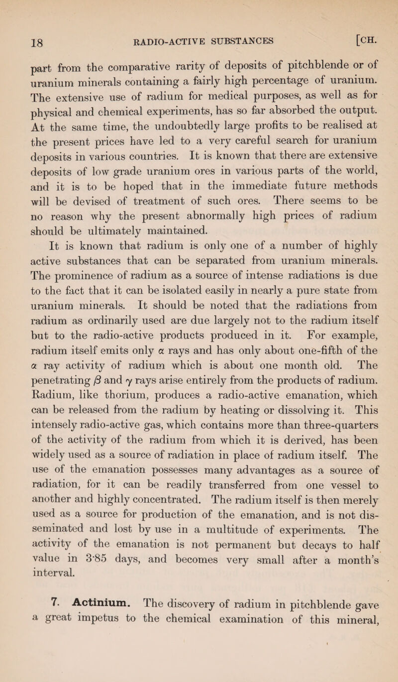 part from the comparative rarity of deposits of pitchblende or of uranium minerals containing a fairly high percentage of uranium. The extensive use of radium for medical purposes, as well as for physical and chemical experiments, has so far absorbed the output. At the same time, the undoubtedly large profits to be realised at the present prices have led to a very careful search for uranium deposits in various countries. It is known that there are extensive deposits of low grade uranium ores in various parts of the world, and it is to be hoped that in the immediate future methods will be devised of treatment of such ores. There seems to be no reason why the present abnormally high prices of radium should be ultimately maintained. It is known that radium is only one of a number of highly active substances that can be separated from uranium minerals. The prominence of radium as a source of intense radiations is due to the fact that it can be isolated easily in nearly a pure state from uranium minerals. It should be noted that the radiations from radium as ordinarily used are due largely not to the radium itself but to the radio-active products produced in it. For example, radium itself emits only a rays and has only about one-fifth of the a ray activity of radium which is about one month old. The penetrating ft and 7 rays arise entirely from the products of radium. Radium, like thorium, produces a radio-active emanation, which can be released from the radium by heating or dissolving it. This intensely radio-active gas, which contains more than three-quarters of the activity of the radium from which it is derived, has been widely used as a source of radiation in place of radium itself. The use of the emanation possesses many advantages as a source of radiation, for it can be readily transferred from one vessel to another and highly concentrated. The radium itself is then merely used as a source for production of the emanation, and is not dis¬ seminated and lost by use in a multitude of experiments. The activity of the emanation is not permanent but decays to half value in 3‘85 days, and becomes very small after a month’s interval. 7. Actinium. The discovery of radium in pitchblende gave a great impetus to the chemical examination of this mineral,