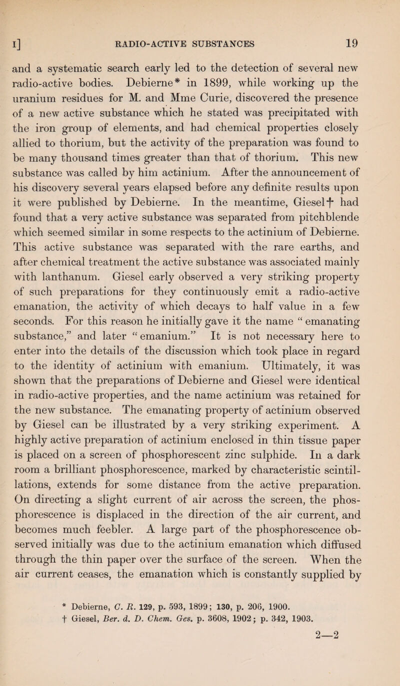 and a systematic search early led to the detection of several new radio-active bodies. Debierne* in 1899, while working up the uranium residues for M. and Mme Curie, discovered the presence of a new active substance which he stated was precipitated with the iron group of elements, and had chemical properties closely allied to thorium, but the activity of the preparation was found to be many thousand times greater than that of thorium. This new substance was called by him actinium. After the announcement of his discovery several years elapsed before any definite results upon it were published by Debierne. In the meantime, Giesel *1* had found that a very active substance was separated from pitchblende which seemed similar in some respects to the actinium of Debierne. This active substance was separated with the rare earths, and after chemical treatment the active substance was associated mainly with lanthanum. Giesel early observed a very striking property of such preparations for they continuously emit a radio-active emanation, the activity of which decays to half value in a few seconds. For this reason he initially gave it the name “ emanating substance,” and later “ emanium.” It is not necessary here to enter into the details of the discussion which took place in regard to the identity of actinium with emanium. Ultimately, it was shown that the preparations of Debierne and Giesel were identical in radio-active properties, and the name actinium was retained for the new substance. The emanating property of actinium observed by Giesel can be illustrated by a very striking experiment. A highly active preparation of actinium enclosed in thin tissue paper is placed on a screen of phosphorescent zinc sulphide. In a dark room a brilliant phosphorescence, marked by characteristic scintil¬ lations, extends for some distance from the active preparation. On directing a slight current of air across the screen, the phos¬ phorescence is displaced in the direction of the air current, and becomes much feebler. A large part of the phosphorescence ob¬ served initially was due to the actinium emanation which diffused through the thin paper over the surface of the screen. When the air current ceases, the emanation which is constantly supplied by * Debierne, G. R. 129, p. 593, 1899; 130, p. 206, 1900. + Giesel, Ber. d. D. Chem. Ges. p. 3608, 1902; p. 342, 1903. 2—2