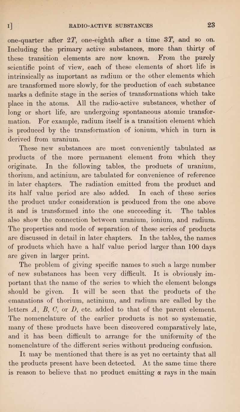 one-quarter after 2T, one-eighth after a time 3T, and so on. Including the primary active substances, more than thirty of these transition elements are now known. From the purely scientific point of view, each of these elements of short life is intrinsically as important as radium or the other elements which are transformed more slowly, for the production of each substance marks a definite stage in the series of transformations which take place in the atoms. All the radio-active substances, whether of long or short life, are undergoing spontaneous atomic transfor¬ mation. For example, radium itself is a transition element which is produced by the transformation of ionium, which in turn is derived from uranium. These new substances are most conveniently tabulated as products of the more permanent element from which they originate. In the following tables, the products of uranium, thorium, and actinium, are tabulated for convenience of reference in later chapters. The radiation emitted from the product and its half value period are also added. In each of these series the product under consideration is produced from the one above it and is transformed into the one succeeding it. The tables also show the connection between uranium, ionium, and radium. The properties and mode of separation of these series of products are discussed in detail in later chapters. In the tables, the names of products which have a half value period larger than 100 days are given in larger print. The problem of giving specific names to such a large number of new substances has been very difficult. It is obviously im¬ portant that the name of the series to which the element belongs should be given. It will be seen that the products of the emanations of thorium, actinium, and radium are called by the letters A, B, G, or D, etc. added to that of the parent element. The nomenclature of the earlier products is not so systematic, many of these products have been discovered comparatively late, and it has been difficult to arrange for the uniformity of the nomenclature of the different series without producing confusion. It may be mentioned that there is as yet no certainty that all the products present have been detected. At the same time there is reason to believe that no product emitting a rays in the main