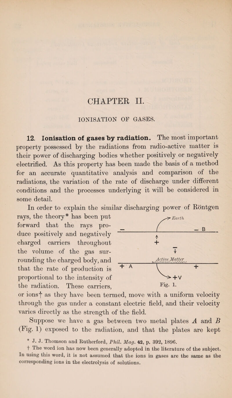 IONISATION OF GASES. 12. Ionisation of gases by radiation. The most important property possessed by the radiations from radio-active matter is their power of discharging bodies whether positively or negatively electrified. As this property has been made the basis of a method for an accurate quantitative analysis and comparison of the radiations, the variation of the rate of discharge under different conditions and the processes underlying it will be considered in some detail. In order to explain the similar discharging power of Rontgen rays, the theory* has been put forward that the rays pro¬ duce positively and negatively charged carriers throughout + the volume of the gas sur- I rounding the charged body, and that the rate of production is proportional to the intensity of the radiation. These carriers, or ionsf as they have been termed, move with a uniform velocity through the gas under a constant electric field, and their velocity varies directly as the strength of the field. Suppose we have a gas between two metal plates A and B (Fig. 1) exposed to the radiation, and that the plates are kept * J. J. Thomson and Rutherford, Phil. Mag. 42, p. 392, 1896. t The word ion has now been generally adopted in the literature of the subject. In using this word, it is not assumed that the ions in gases are the same as the corresponding ions in the electrolysis of solutions. Active-Matter