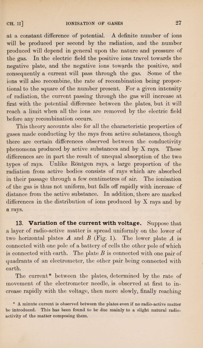 at a constant difference of potential. A definite number of ions will be produced per second by the radiation, and the number produced will depend in general upon the nature and pressure of the gas. In the electric field the positive ions travel towards the negative plate, and the negative ions towards the positive, and consequently a current will pass through the gas. Some of the ions will also recombine, the rate of recombination being propor¬ tional to the square of the number present. For a given intensity of radiation, the current passing through the gas will increase at first with the potential difference between the plates, but it will reach a limit when all the ions are removed by the electric field before any recombination occurs. This theory accounts also for all the characteristic properties of gases made conducting by the rays from active substances, though there are certain differences observed between the conductivity phenomena produced by active substances and by X rays. These differences are in part the result of unequal absorption of the two types of rays. Unlike Rontgen rays, a large proportion of the radiation from active bodies consists of rays which are absorbed in their passage through a few centimetres of air. The ionisation of the gas is thus not uniform, but falls off rapidly with increase of distance from the active substance. In addition, there are marked differences in the distribution of ions produced by X rays and by a rays. 13. Variation of the current with voltage. Suppose that a layer of radio-active matter is spread uniformly on the lower of two horizontal plates A and B (Fig. 1). The lower plate A is connected with one pole of a battery of cells the other pole of which is connected with earth. The plate B is connected with one pair of quadrants of an electrometer, the other pair being connected with earth. The current* between the plates, determined by the rate of movement of the electrometer needle, is observed at first to in¬ crease rapidly with the voltage, then more slowly, finally reaching * A minute current is observed between the plates even if no radio-active matter be introduced. This has been found to be due mainly to a slight natural radio¬ activity of the matter composing them.