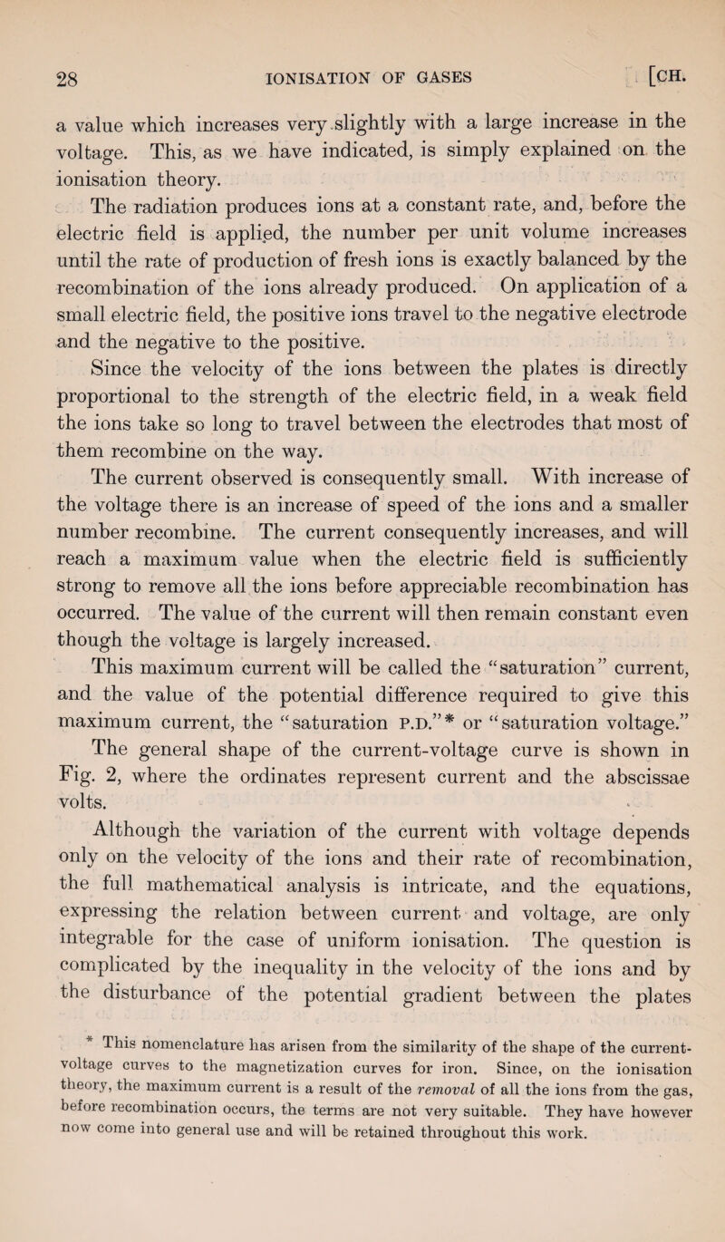 a value which increases very .slightly with a large increase in the voltage. This, as we have indicated, is simply explained on the ionisation theory. The radiation produces ions at a constant rate, and, before the electric field is applied, the number per unit volume increases until the rate of production of fresh ions is exactly balanced by the recombination of the ions already produced. On application of a small electric field, the positive ions travel to the negative electrode and the negative to the positive. Since the velocity of the ions between the plates is directly proportional to the strength of the electric field, in a weak field the ions take so long to travel between the electrodes that most of them recombine on the way. The current observed is consequently small. With increase of the voltage there is an increase of speed of the ions and a smaller number recombine. The current consequently increases, and will reach a maximum value when the electric field is sufficiently strong to remove all the ions before appreciable recombination has occurred. The value of the current will then remain constant even though the voltage is largely increased. This maximum current will be called the “ saturation ” current, and the value of the potential difference required to give this maximum current, the “saturation P.D.”* or “saturation voltage.” The general shape of the current-voltage curve is shown in Fig. 2, where the ordinates represent current and the abscissae volts. Although the variation of the current with voltage depends only on the velocity of the ions and their rate of recombination, the full mathematical analysis is intricate, and the equations, expressing the relation between current and voltage, are only integrable for the case of uniform ionisation. The question is complicated by the inequality in the velocity of the ions and by the disturbance of the potential gradient between the plates This nomenclature has arisen from the similarity of the shape of the current- voltage curves to the magnetization curves for iron. Since, on the ionisation theory, the maximum current is a result of the removal of all the ions from the gas, before recombination occurs, the terms are not very suitable. They have however now come into general use and will be retained throughout this work.