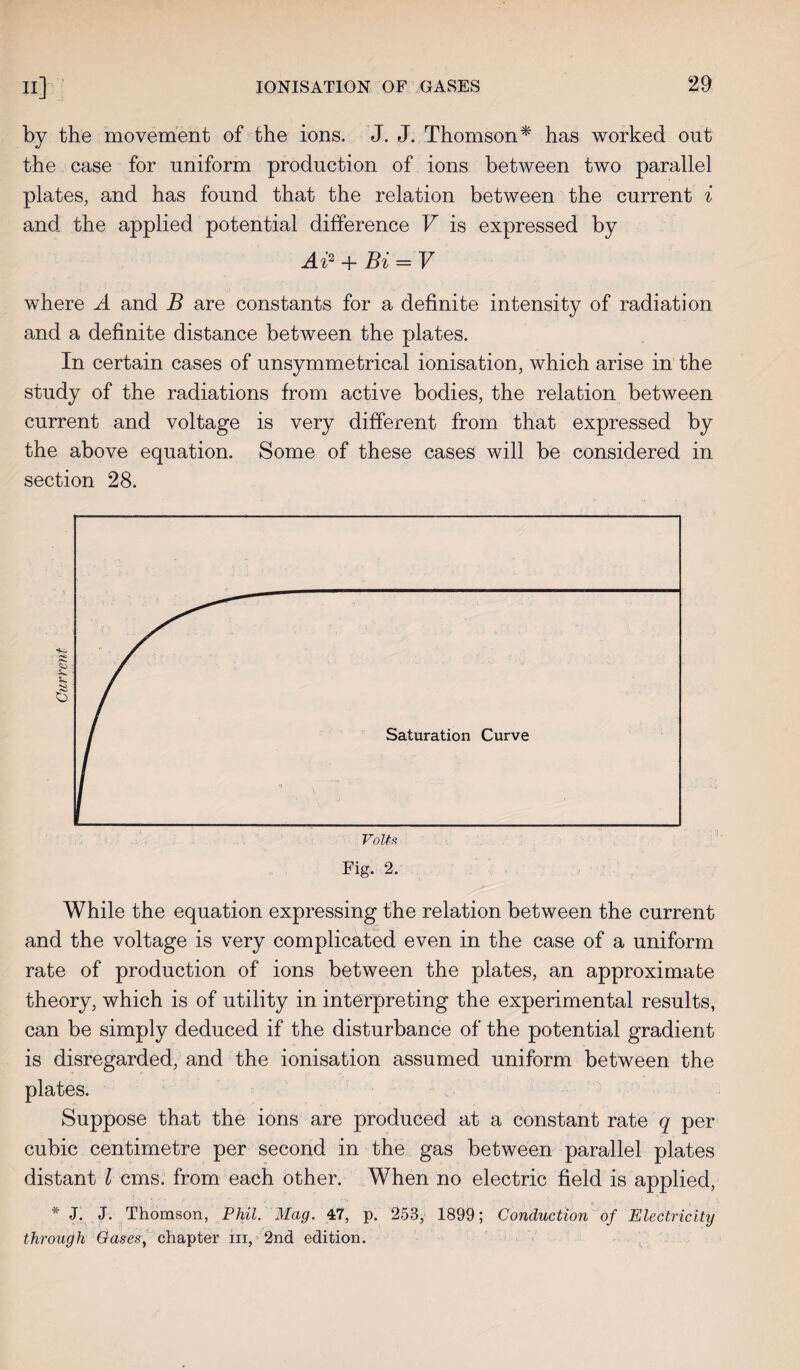 by the movement of the ions. J. J. Thomson* has worked out the case for uniform production of ions between two parallel plates, and has found that the relation between the current i and the applied potential difference V is expressed by Ai2 + Bi = V where A and B are constants for a definite intensity of radiation and a definite distance between the plates. In certain cases of unsymmetrical ionisation, which arise in the study of the radiations from active bodies, the relation between current and voltage is very different from that expressed by the above equation. Some of these cases will be considered in section 28. While the equation expressing the relation between the current and the voltage is very complicated even in the case of a uniform rate of production of ions between the plates, an approximate theory, which is of utility in interpreting the experimental results, can be simply deduced if the disturbance of the potential gradient is disregarded, and the ionisation assumed uniform between the plates. Suppose that the ions are produced at a constant rate q per cubic centimetre per second in the gas between parallel plates distant l cms. from each other. When no electric field is applied, * J. J. Thomson, Phil. Mag. 47, p. 253, 1899; Conduction of Electricity through Cases, chapter in, 2nd edition.