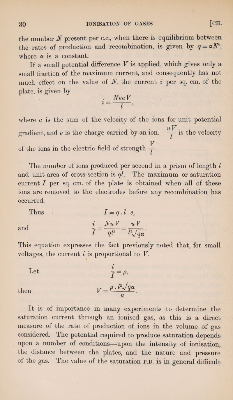 the number JV present per c.c., when there is equilibrium between the rates of production and recombination, is given by q = clN2, where a is a constant. If a small potential difference V is applied, which gives only a small fraction of the maximum current, and consequently has not much effect on the value of JV, the current i per sq. cm. of the e, is given by Neu V where u is the sum of the velocity of the ions for unit potential uV . gradient, and e is the charge carried by an ion. —j- is the velocity V of the ions in the electric field of strength -j. The number of ions produced per second in a prism of length l and unit area of cross-section is ql. The maximum or saturation current I per sq. cm. of the plate is obtained when all of these ions are removed to the electrodes before any recombination has occurred. Thus I = q. I .e, and i _NuV_ uV I ql2 “ l*Jqa' This equation expresses the fact previously noted that, for small voltages, the current i is proportional to V. Let then It is of importance in many experiments to determine the saturation current through an ionised gas, as this is a direct measure of the rate of production of ions in the volume of gas considered. The potential required to produce saturation depends upon a number of conditions—upon the intensity of ionisation, the distance between the plates, and the nature and pressure of the gas. The value of the saturation P.D. is in general difficult