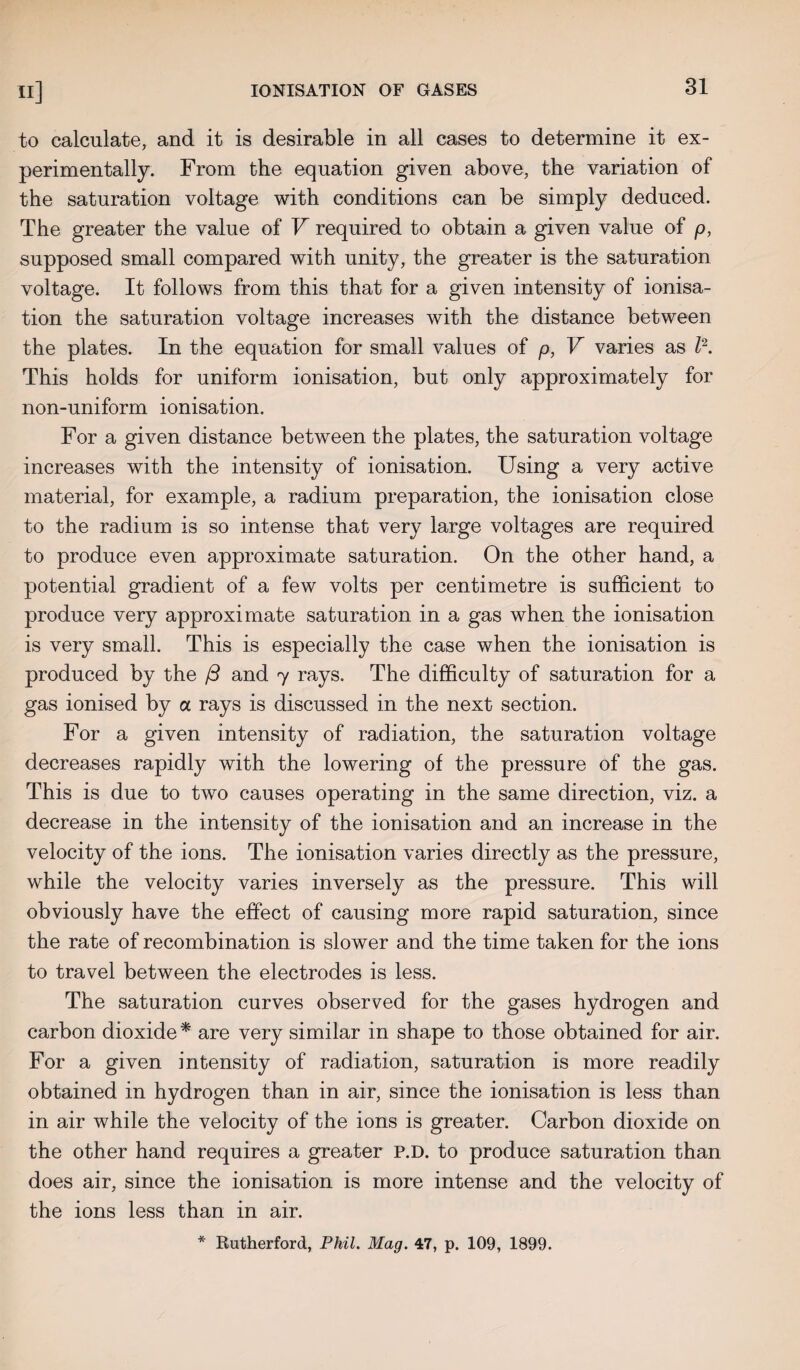 to calculate, and it is desirable in all cases to determine it ex¬ perimentally. From the equation given above, the variation of the saturation voltage with conditions can be simply deduced. The greater the value of V required to obtain a given value of p, supposed small compared with unity, the greater is the saturation voltage. It follows from this that for a given intensity of ionisa¬ tion the saturation voltage increases with the distance between the plates. In the equation for small values of p, V varies as l2. This holds for uniform ionisation, but only approximately for non-uniform ionisation. For a given distance between the plates, the saturation voltage increases with the intensity of ionisation. Using a very active material, for example, a radium preparation, the ionisation close to the radium is so intense that very large voltages are required to produce even approximate saturation. On the other hand, a potential gradient of a few volts per centimetre is sufficient to produce very approximate saturation in a gas when the ionisation is very small. This is especially the case when the ionisation is produced by the /3 and 7 rays. The difficulty of saturation for a gas ionised by a rays is discussed in the next section. For a given intensity of radiation, the saturation voltage decreases rapidly with the lowering of the pressure of the gas. This is due to two causes operating in the same direction, viz. a decrease in the intensity of the ionisation and an increase in the velocity of the ions. The ionisation varies directly as the pressure, while the velocity varies inversely as the pressure. This will obviously have the effect of causing more rapid saturation, since the rate of recombination is slower and the time taken for the ions to travel between the electrodes is less. The saturation curves observed for the gases hydrogen and carbon dioxide * are very similar in shape to those obtained for air. For a given intensity of radiation, saturation is more readily obtained in hydrogen than in air, since the ionisation is less than in air while the velocity of the ions is greater. Carbon dioxide on the other hand requires a greater P.D. to produce saturation than does air, since the ionisation is more intense and the velocity of the ions less than in air.