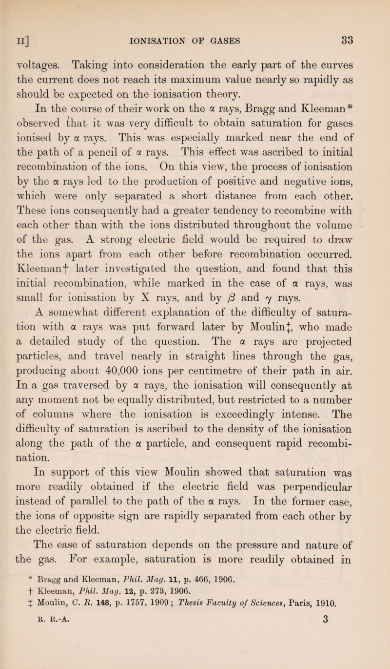 voltages. Taking into consideration the early part of the curves the current does not reach its maximum value nearly so rapidly as should be expected on the ionisation theory. In the course of their work on the a rays, Bragg and Kleeman* observed that it was very difficult to obtain saturation for gases ionised by cl rays. This was especially marked near the end of the path of a pencil of a rays. This effect was ascribed to initial recombination of the ions. On this view, the process of ionisation by the a rays led to the production of positive and negative ions, which were only separated a short distance from each other. These ions consequently had a greater tendency to recombine with each other than with the ions distributed throughout the volume of the gas. A strong electric field would be required to draw the ions apart from each other before recombination occurred. Kleeman *j* later investigated the question, and found that this initial recombination, while marked in the case of a rays, was small for ionisation by X rays, and by j3 and 7 rays. A somewhat different explanation of the difficulty of satura¬ tion with ol rays was put forward later by Moulin j, who made a detailed study of the question. The a rays are projected particles, and travel nearly in straight lines through the gas, producing about 40,000 ions per centimetre of their path in air. In a gas traversed by a rays, the ionisation will consequently at any moment not be equally distributed, but restricted to a number of columns where the ionisation is exceedingly intense. The difficulty of saturation is ascribed to the density of the ionisation along the path of the a particle, and consequent rapid recombi¬ nation. In support of this view Moulin showed that saturation was more readily obtained if the electric field was perpendicular instead of parallel to the path of the a rays. In the former case, the ions of opposite sign are rapidly separated from each other by the electric field. The ease of saturation depends on the pressure and nature of the gas. For example, saturation is more readily obtained in * Bragg and Kleeman, Phil. Mag. 11, p. 466, 1906. f Kleeman, Phil. Mag. 12, p. 273, 1906. X Moulin, C. B. 148, p. 1757, 1909; Thesis Faculty of Sciences, Paris, 1910. 3 R. R.-A.