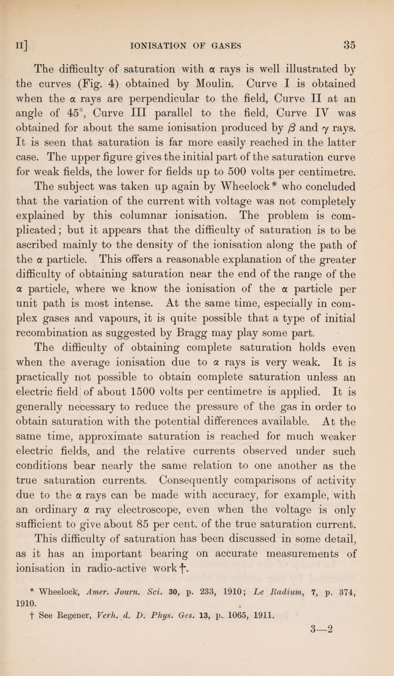 The difficulty of saturation with a rays is well illustrated by the curves (Fig. 4) obtained by Moulin. Curve I is obtained when the a rays are perpendicular to the field, Curve II at an angle of 45°, Curve III parallel to the field, Curve IV was obtained for about the same ionisation produced by (3 and y rays. It is seen that saturation is far more easily reached in the latter case. The upper figure gives the initial part of the saturation curve for weak fields, the lower for fields up to 500 volts per centimetre. The subject was taken up again by Wheelock* who concluded that the variation of the current with voltage was not completely explained by this columnar ionisation. The problem is com¬ plicated ; but it appears that the difficulty of saturation is to be ascribed mainly to the density of the ionisation along the path of the a particle. This offers a reasonable explanation of the greater difficulty of obtaining saturation near the end of the range of the a particle, where we know the ionisation of the a particle per unit path is most intense. At the same time, especially in com¬ plex gases and vapours, it is quite possible that a type of initial recombination as suggested by Bragg may play some part. The difficulty of obtaining complete saturation holds even when the average ionisation due to a rays is very weak. It is practically not possible to obtain complete saturation unless an electric field of about 1500 volts per centimetre is applied. It is generally necessary to reduce the pressure of the gas in order to obtain saturation with the potential differences available. At the same time, approximate saturation is reached for much weaker electric fields, and the relative currents observed under such conditions bear nearly the same relation to one another as the true saturation currents. Consequently comparisons of activity due to the a rays can be made with accuracy, for example, with an ordinary a ray electroscope, even when the voltage is only sufficient to give about 85 per cent, of the true saturation current. This difficulty of saturation has been discussed in some detail, as it has an important bearing on accurate measurements of ionisation in radio-active workf. * Wheelock, Amer. Journ. Sci. 30, p. 283, 1910; Le Radium, 7, p. 874, 1910. f See Regener, Verh, d. D. Phys. Ges. 13, p.. 1065, 1911. 3—2