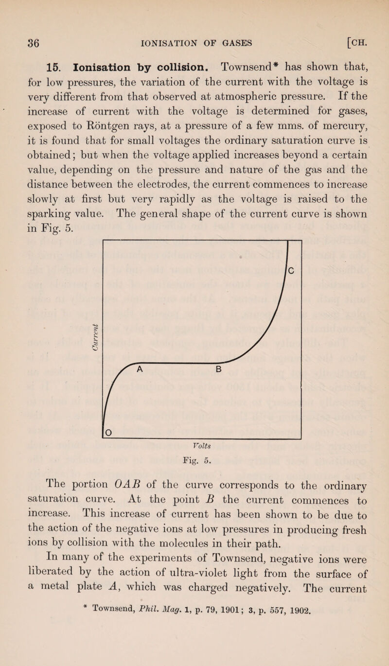 15. Ionisation by collision. Townsend* has shown that, for low pressures, the variation of the current with the voltage is very different from that observed at atmospheric pressure. If the increase of current with the voltage is determined for gases, exposed to Rontgen rays, at a pressure of a few mms. of mercury, it is found that for small voltages the ordinary saturation curve is obtained; but when the voltage applied increases beyond a certain value, depending on the pressure and nature of the gas and the distance between the electrodes, the current commences to increase slowly at first but very rapidly as the voltage is raised to the sparking value. The general shape of the current curve is shown in Fig. 5. Fig. 5. The portion OAB of the curve corresponds to the ordinary saturation curve. At the point B the current commences to increase. This increase of current has been shown to be due to the action of the negative ions at low pressures in producing fresh ions by collision with the molecules in their path. In many of the experiments of Townsend, negative ions were liberated by the action of ultra-violet light from the surface of a metal plate A, which was charged negatively. The current * Townsend, Phil. Mag. 1, p. 79, 1901; 3, p. 557, 1902.