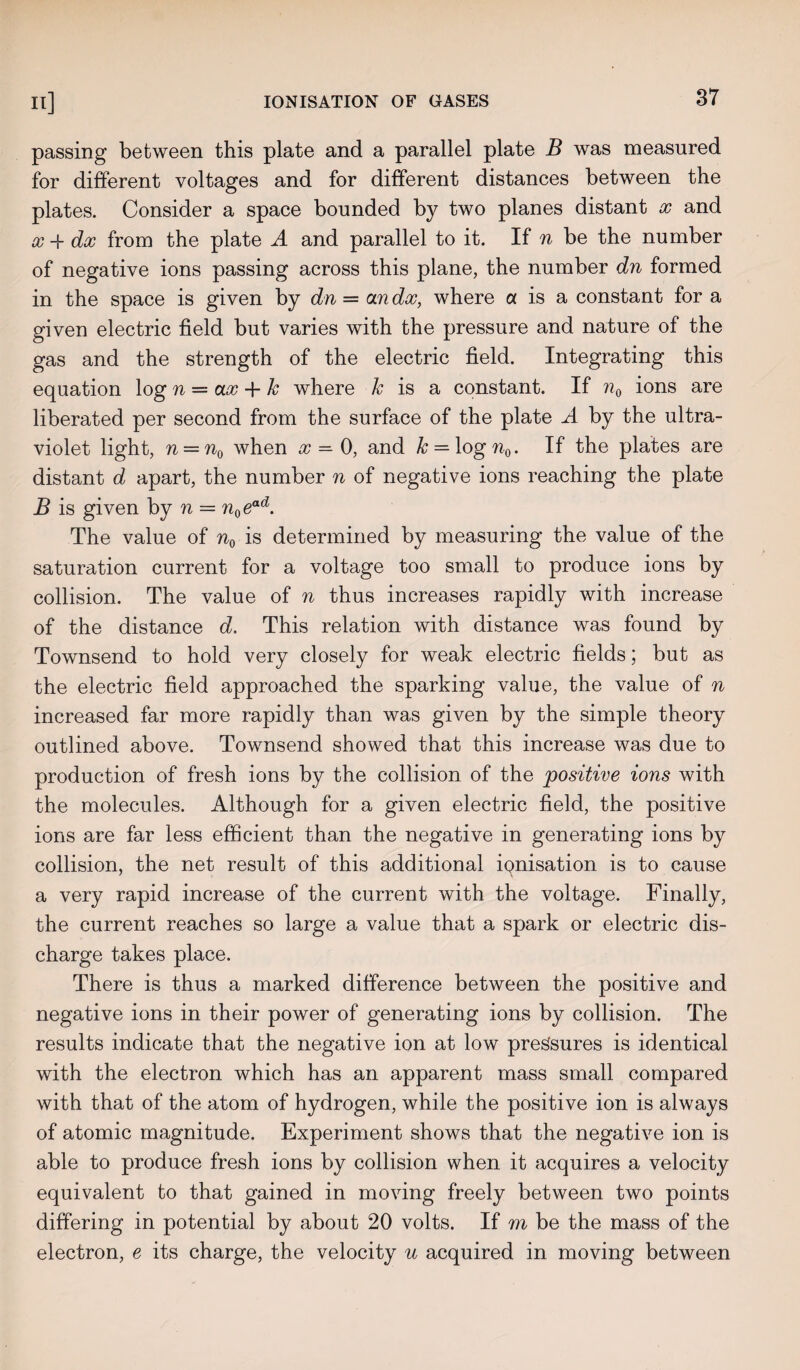 passing between this plate and a parallel plate B was measured for different voltages and for different distances between the plates. Consider a space bounded by two planes distant x and x -f dx from the plate A and parallel to it. If n be the number of negative ions passing across this plane, the number dn formed in the space is given by dn — an dx, where a is a constant for a given electric field but varies with the pressure and nature of the gas and the strength of the electric field. Integrating this equation log n = ax -f k where k is a constant. If n0 ions are liberated per second from the surface of the plate A by the ultra¬ violet light, n = n0 when x = 0, and k = logn0. If the plates are distant d apart, the number n of negative ions reaching the plate B is given by n = n0ead. The value of n0 is determined by measuring the value of the saturation current for a voltage too small to produce ions by collision. The value of n thus increases rapidly with increase of the distance d. This relation with distance was found by Townsend to hold very closely for weak electric fields; but as the electric field approached the sparking value, the value of n increased far more rapidly than was given by the simple theory outlined above. Townsend showed that this increase was due to production of fresh ions by the collision of the positive ions with the molecules. Although for a given electric field, the positive ions are far less efficient than the negative in generating ions by collision, the net result of this additional ipnisation is to cause a very rapid increase of the current with the voltage. Finally, the current reaches so large a value that a spark or electric dis¬ charge takes place. There is thus a marked difference between the positive and negative ions in their power of generating ions by collision. The results indicate that the negative ion at low pressures is identical with the electron which has an apparent mass small compared with that of the atom of hydrogen, while the positive ion is always of atomic magnitude. Experiment shows that the negative ion is able to produce fresh ions by collision when it acquires a velocity equivalent to that gained in moving freely between two points differing in potential by about 20 volts. If m be the mass of the electron, e its charge, the velocity u acquired in moving between