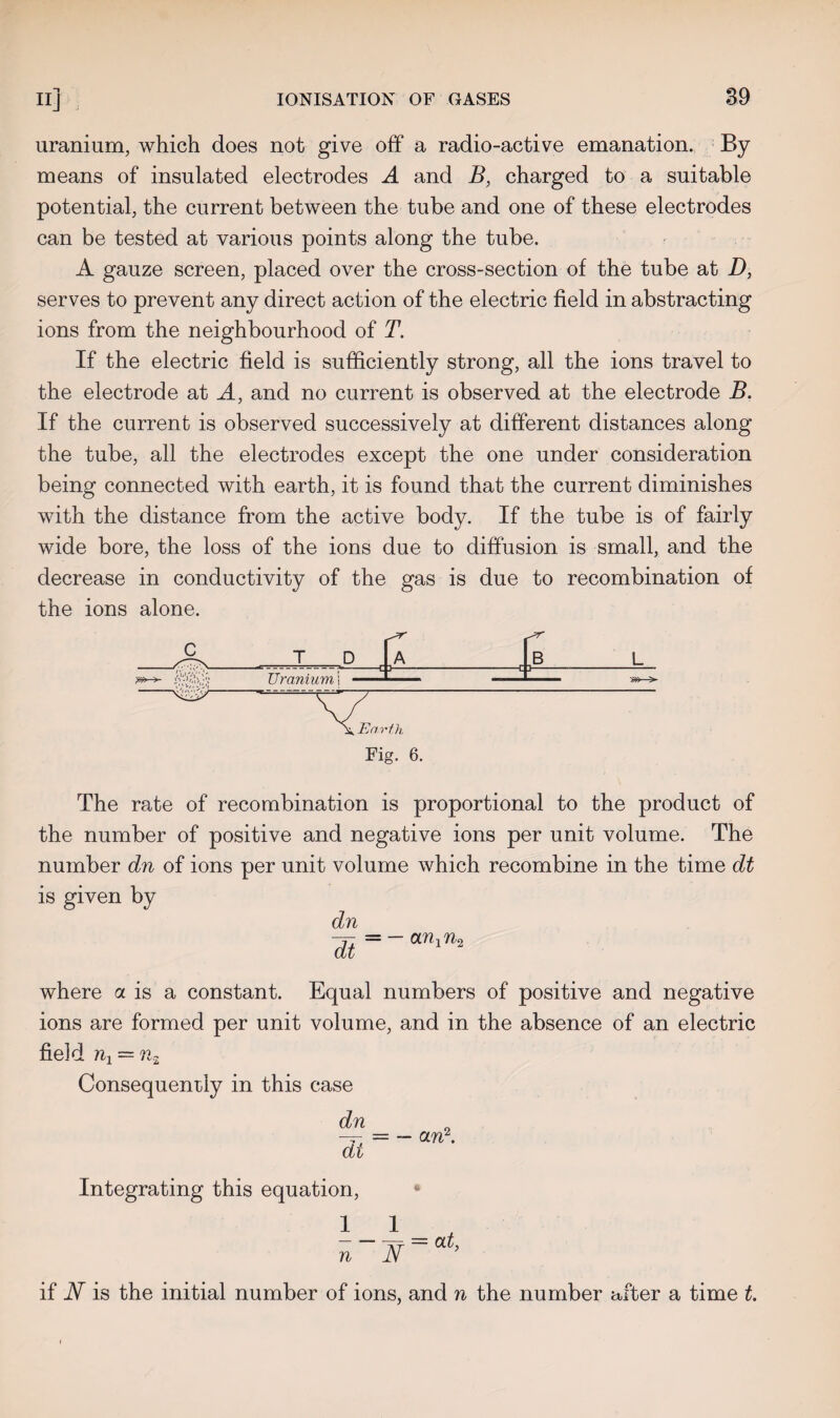 uranium, which does not give off a radio-active emanation. By means of insulated electrodes A and B, charged to a suitable potential, the current between the tube and one of these electrodes can be tested at various points along the tube. A gauze screen, placed over the cross-section of the tube at D, serves to prevent any direct action of the electric field in abstracting ions from the neighbourhood of T. If the electric field is sufficiently strong, all the ions travel to the electrode at A, and no current is observed at the electrode B. If the current is observed successively at different distances along the tube, all the electrodes except the one under consideration being connected with earth, it is found that the current diminishes with the distance from the active body. If the tube is of fairly wide bore, the loss of the ions due to diffusion is small, and the decrease in conductivity of the gas is due to recombination of the ions alone. Fig. 6. The rate of recombination is proportional to the product of the number of positive and negative ions per unit volume. The number dn of ions per unit volume which recombine in the time dt is given by dn dt — — ari^Uo where a is a constant. Equal numbers of positive and negative ions are formed per unit volume, and in the absence of an electric field = Consequently in this case Integrating this equation, * 1 1 AT City n Jy if JV is the initial number of ions, and n the number after a time t.