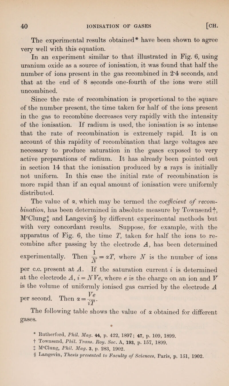 The experimental results obtained* * * § have been shown to agree very well with this equation. In an experiment similar to that illustrated in Fig. 6, using uranium oxide as a source of ionisation, it was found that half the number of ions present in the gas recombined in 2‘4 seconds, and that at the end of 8 seconds one-fourth of the ions were still uncombined. Since the rate of recombination is proportional to the square of the number present, the time taken for half of the ions present in the gas to recombine decreases very rapidly with the intensity of the ionisation. If radium is used, the ionisation is so intense that the rate of recombination is extremely rapid. It is on account of this rapidity of recombination that large voltages are necessary to produce saturation in the gases exposed to very active preparations of radium. It has already been pointed out in section 14 that the ionisation produced by a rays is initially not uniform. In this case the initial rate of recombination is more rapid than if an equal amount of ionisation were uniformly distributed. The value of a, which may be termed the coefficient of recom¬ bination, has been determined in absolute measure by Townsend f, McClungJ and Langevin§ by different experimental methods but with very concordant results. Suppose, for example, with the apparatus of Fig. 6, the time T, taken for half the ions to re¬ combine after passing by the electrode A, has been determined experimentally. Then ~ = aT, where JSf is the number of ions per c.c. present at A. If the saturation current % is determined at the electrode A, i = NVe, where e is the charge on an ion and V is the volume of uniformly ionised gas carried by the electrode A per second. Then a = -^. il The following table shows the value of a obtained for different gases. * Rutherford, Phil. Mag. 44, p. 422, 1897; 47, p. 109, 1899. f Townsend, Phil. Trans. Roy. Soc. A, 193, p. 157, 1899. + M°Clung, Phil. Mag. 3, p. 283, 1902. § Langevin, Thesis presented to Faculty of Sciences, Paris, p. 151, 1902.