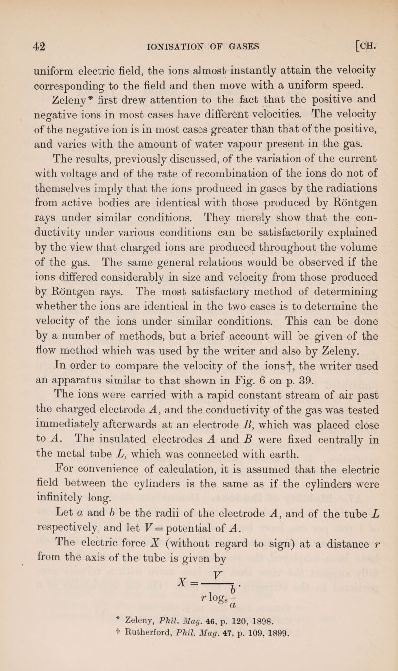 uniform electric field, the ions almost instantly attain the velocity corresponding to the field and then move with a uniform speed. Zeleny* first drew attention to the fact that the positive and negative ions in most cases have different velocities. The velocity of the negative ion is in most cases greater than that of the positive, and varies with the amount of water vapour present in the gas. The results, previously discussed, of the variation of the current with voltage and of the rate of recombination of the ions do not of themselves imply that the ions produced in gases by the radiations from active bodies are identical with those produced by Rontgen rays under similar conditions. They merely show that the con¬ ductivity under various conditions can be satisfactorily explained by the view that charged ions are produced throughout the volume of the gas. The same general relations would be observed if the ions differed considerably in size and velocity from those produced by Rontgen rays. The most satisfactory method of determining whether the ions are identical in the two cases is to determine the velocity of the ions under similar conditions. This can be done by a number of methods, but a brief account will be given of the flow method which was used by the writer and also by Zeleny. In order to compare the velocity of the ionsf, the writer used an apparatus similar to that shown in Fig. 6 on p. 39. The ions were carried with a rapid constant stream of air past the charged electrode A, and the conductivity of the gas was tested immediately afterwards at an electrode B, which was placed close to A. The insulated electrodes A and B were fixed centrally in the metal tube L, which was connected with earth. For convenience of calculation, it is assumed that the electric field between the cylinders is the same as if the cylinders were infinitely long. Let a and b be the radii of the electrode A, and of the tube L respectively, and let V = potential of A. The electric force X (without regard to sign) at a distance r from the axis of the tube is given by r loge a * Zeleny, Phil. Mag. 46, p. 120, 1898. + Rutherford, Phil. Mag. 47, p. 109, 1899.