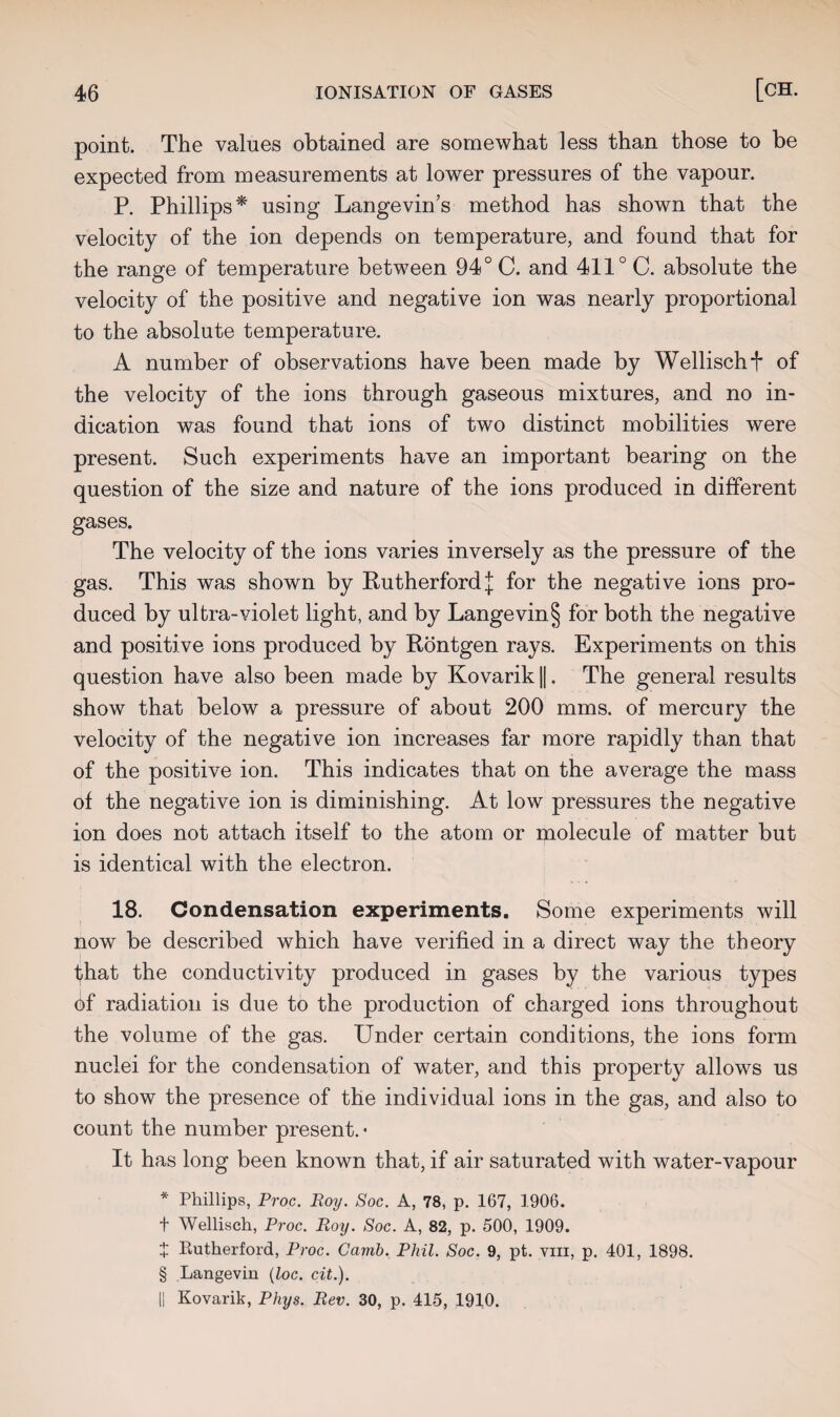 point. The values obtained are somewhat less than those to be expected from measurements at lower pressures of the vapour. P. Phillips* using Langevin’s method has shown that the velocity of the ion depends on temperature, and found that for the range of temperature between 94° C. and 411° C. absolute the velocity of the positive and negative ion was nearly proportional to the absolute temperature. A number of observations have been made by Wellischf of the velocity of the ions through gaseous mixtures, and no in¬ dication was found that ions of two distinct mobilities were present. Such experiments have an important bearing on the question of the size and nature of the ions produced in different gases. The velocity of the ions varies inversely as the pressure of the gas. This was shown by Rutherford j for the negative ions pro¬ duced by ultra-violet light, and by Langevin§ for both the negative and positive ions produced by Rontgen rays. Experiments on this question have also been made by Kovarik ||. The general results show that below a pressure of about 200 mms. of mercury the velocity of the negative ion increases far more rapidly than that of the positive ion. This indicates that on the average the mass of the negative ion is diminishing. At low pressures the negative ion does not attach itself to the atom or molecule of matter but is identical with the electron. 18. Condensation experiments. Some experiments will now be described which have verified in a direct way the theory that the conductivity produced in gases by the various types of radiation is due to the production of charged ions throughout the volume of the gas. Under certain conditions, the ions form nuclei for the condensation of water, and this property allows us to show the presence of the individual ions in the gas, and also to count the number present. • It has long been known that, if air saturated with water-vapour * Phillips, Proc. Roy. Soc. A, 78, p. 167, 1906. t Wellisch, Proc. Roy. Soc. A, 82, p. 500, 1909. + Rutherford, Proc. Camb. Phil. Soc. 9, pt. yiii, p. 401, 1898. § Langevin (loc. cit.). || Kovarik, Phys. Rev. 30, p. 415, 1910.