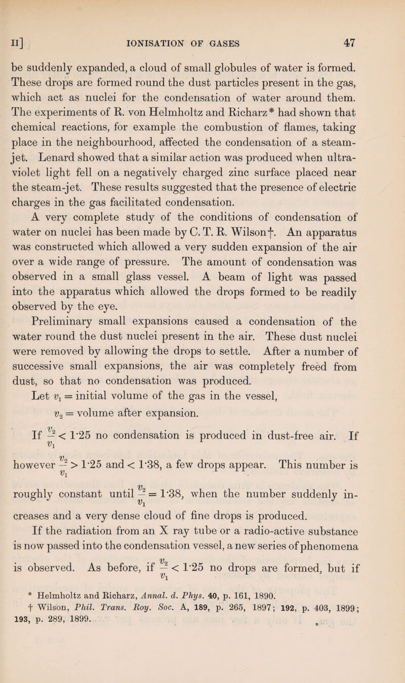 be suddenly expanded, a cloud of small globules of water is formed. These drops are formed round the dust particles present in the gas, which act as nuclei for the condensation of water around them. The experiments of R. von Helmholtz and Richarz* had shown that chemical reactions, for example the combustion of flames, taking place in the neighbourhood, affected the condensation of a steam- jet. Lenard showed that a similar action was produced when ultra¬ violet light fell on a negatively charged zinc surface placed near the steam-jet. These results suggested that the presence of electric charges in the gas facilitated condensation. A very complete study of the conditions of condensation of water on nuclei has been made by C. T. R. Wilson f. An apparatus was constructed which allowed a very sudden expansion of the air over a wide range of pressure. The amount of condensation was observed in a small glass vessel. A beam of light was passed into the apparatus which allowed the drops formed to be readily observed by the eye. Preliminary small expansions caused a condensation of the water round the dust nuclei present in the air. These dust nuclei were removed by allowing the drops to settle. After a number of successive small expansions, the air was completely freed from dust, so that no condensation was produced. Let v1 = initial volume of the gas in the vessel, v2 = volume after expansion. V If — < 1*25 no condensation is produced in dust-free air. If V3 V however > 1*25 and < 1*38, a few drops appear. This number is V roughly constant until—= 1*38, when the number suddenly in- vi creases and a very dense cloud of fine drops is produced. If the radiation from an X ray tube or a radio-active substance is now passed into the condensation vessel, a new series of phenomena V is observed. As before, if — < 1*25 no drops are formed, but if vx r * Helmholtz and Richarz, Annal. d. Phys. 40, p. 161, 1890. t Wilson, Phil. Trans. Roy. Soc. A, 189, p. 265, 1897; 192, p. 403, 1899; 193, p. 289, 1899. $