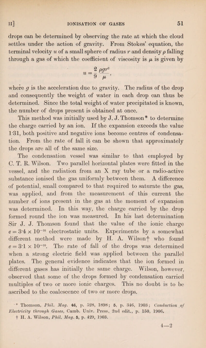 drops can be determined by observing the rate at which the cloud settles under the action of gravity. From Stokes’ equation, the terminal velocity u of a small sphere of radius r and density p falling through a gas of which the coefficient of viscosity is g is given by _ 2 pgr2 “~9 p ’ where g is the acceleration due to gravity. The radius of the drop and consequently the weight of water in each drop can thus be determined. Since the total weight of water precipitated is known, the number of drops present is obtained at once. This method was initially used by J. J. Thomson* to determine the charge carried by an ion. If the expansion exceeds the value 1*31, both positive and negative ions become centres of condensa¬ tion. From the rate of fall it can be shown that approximately the drops are all of the same size. The condensation vessel was similar to that employed by C. T. R. Wilson. Two parallel horizontal plates were fitted in the vessel, and the radiation from an X ray tube or a radio-active substance ionised the gas uniformly between them. A difference of potential, small compared to that required to saturate the gas, was applied, and from the measurement of this current the number of ions present in the gas at the moment of expansion was determined. In this way, the charge carried by the drop formed round the ion was measured. In his last determination Sir J. J. Thomson found that the value of the ionic charge e = 3*4 x 10-10 electrostatic units. Experiments by a somewhat different method were made by H. A. Wilsonf who found e = 3*1 x 10~10. The rate of fall of the drops was determined when a strong electric field was applied between the parallel plates. The general evidence indicates that the ion formed in different gases has initially the same charge. Wilson, however, observed that some of the drops formed by condensation carried multiples of two or more ionic charges. This no doubt is to be ascribed to the coalescence of two or more drops. ' * Thomson, Phil. Mag. 46, p. 528, 1898; 5, p. 346, 1903; Conduction of Electricity through Gases, Camb. Univ. Press, 2nd edit., p. 150, 1906. t H. A. Wilson, Phil. Mag. 5, p. 429, 1903. 4—2