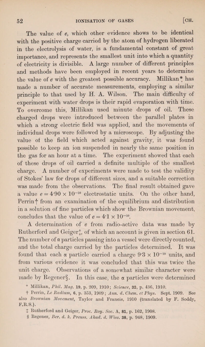 The value of e, which other evidence shows to be identical with the positive charge carried by the atom of hydrogen liberated in the electrolysis of water, is a fundamental constant of great importance, and represents the smallest unit into which a quantity of electricity is divisible. A large number of different principles and methods have been employed in recent years to determine the value of e with the greatest possible accuracy. Millikan* has made a number of accurate measurements, employing a similar principle to that used by IT. A. Wilson. The main difficulty of experiment with water drops is their rapid evaporation with time. To overcome this, Millikan used minute drops of oil. These charged drops were introduced between the parallel plates in which a strong electric field was applied, and the movements of individual drops were followed by a microscope. By adjusting the value of the field which acted against gravity, it was found possible to keep an ion suspended in nearly the same position in the gas for an hour at a time. The experiment showed that each of these drops of oil carried a definite multiple of the smallest charge. A number of experiments were made to test the validity of Stokes’ law for drops of different sizes, and a suitable correction was made from the observations. The final result obtained gave a value e = 4’90 x 10-10 electrostatic units. On the other hand, Perrin j* from an examination of the equilibrium and distribution in a solution of fine particles which show the Brownian movement, concludes that the value of e — 4*1 x 10~10. A determination of e from radio-active data was made by Rutherford and Geiger J, of which an account is given in section 61. The number of a particles passing into a vessel were directly counted, and the total charge carried by the particles determined. It was found that each a particle carried a charge 9‘3 x 10-10 units, and from various evidence it was concluded that this was twice the unit charge. Observations of a somewhat similar character were made by Regener§. In this case, the a particles were determined * Millikan, Phil. Mag. 19, p. 209, 1910; Science, 32, p. 436, 1910. t Perrin, Le Radium, 6, p. 353, 1909; Ann. d. Chem. et Plugs. Sept. 1909. See also Brownian Movement, Taylor and Francis, 1910 (translated by F. Soddy, F.R.S.). + Rutherford and Geiger, Proc. Roy. Soc. A, 81, p. 162, 1908. § Regener, Ber. d. k. Preuss. Akad. d. Wiss. 38, p. 948, 1909.